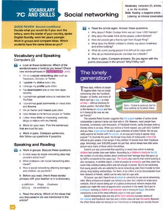 VOCABULARY
7 C AND SKILLS Social networking
Vocabulary computers (2); articles:
a, an, the, no article
Skills Reading: a magazine article;
Listening: an informal conversation
QUICK REVIEW Second conditional
Decide what you would do if you: won the
lottery, were the leader of your country, spoke
English fluently, were ten years younger.
Work in groups and compare ideas. Which
students have the same ideas as you?
Vocabulary and Speaking
Computers (2)
a a Look at these sentences. Which of the
words/phrases in bold do you know? Check
new words/phrases in M iM jiuiM iriBfr pi43.
1 II’m on a social networking site such as
Facebook, Google+ orTwitter.
I update my status every day.
I change my profile quite often.
I’ve downloaded one or two new apps
recently.
I sometimes upload videos to websites like
YouTube.
I sometimes post comments on news sites
and forums.
I’m on Twitter and I tweet quite often.
I also follow some famous people on Twitter.
I often share links to interesting websites,
blogs or videos with myfriends.
b Work on your own. Tick the sentences
that are true for you.
c Work in pairs. Compare sentences.
Ask follow-up questions if possible.
Speaking and Reading
B Work in groups. Discuss these questions.
In what ways do social networking sites help
people's social lives?
What problems can social networking sites
cause?
How is social networking affecting teenagers
and children, do you think?
b Before you read, check these words/
phrases with your teacher or in a dictionary.
acollection lonely loneliness
bullying be addicted to
c Read the article. Which of the ideas that
you discussed in 2a are mentioned in the
article?
B Read the article again. Answer these questions.
Why doesn't Robin Dunbarthink we can have 1,000friends?
Why does the writer think some people collect friends?
How did people get a free burger from Burger King?
What does the British children's charity say about loneliness
and online bullying?
5 What do some young people find difficult to cope with?
6 Why do professional people use sites like Linkedin?
b Work in pairs. Compare answers. Do you agree with the
points discussed in the article? Why?/Why not?
T
hese days, millions of people
organise their lives on social
networking sites like Facebook,
Google-t- or Twitter, and many of
them can’t go a day - or even
an hour- without checking for
status updates. But what effect
is this having on society and how
is it changing the way we see
our friends?
The scientist Robin Dunbar suggests that the largest number of active social
relationships a person's brain can deal with is 150. However, most people have
hundreds, sometimes even thousands, of Facebook friends, partly because making
friends online is so easy. When you receive a friend request, youjust click 'Confirm'
and you have a new person to add to your collection of online friends. But do you
really want to be friends with the person, or are youjust trying to appear more
popular? To illustrate the point, the Burger King chain of restaurants in the USA
offered to give people a free burger if they deleted 10 friends from their Facebook
page. Amazingly, over 530,000 people did just that, which shows how little some
peoplevalue many of these online friendships.
Experts are also concerned that spending so much time online is making
children feel lonelier than ever before. According to a children's charity in the UK,
the numberof calls they receive about loneliness from teenage boys has gone up
by 500% compared to five years ago. The charity also reportsthat online bullying is
also increasing. In another report, a third of people at university said they spenttoo
much time communicating online and not enough in person. So it's not surprising
that young people who are addicted to social networking sites find it harder to form
strong, long-lasting relationships. Forthem, to be offline is to be disconnected from
their network of friends, which can be very hard to cope with.
Of course, you don't have to be at school or university to usesocial networking
sites. Many professional people use networking sites like Linkedin to make work
contacts. And of course being part of a global professional network means that
people can make the most of opportunities anywhere in the world. So if you’re
a designerworking in Dublin or an engineer who's moving to Egypt, the online
community is oneof the most effectiveways to help your career.
Social networking sites are one of the most amazing success stories of
the internet and Facebook now has over a billion users all over the world. However,
the effect these sites are having on our friendships is changing our society forever.
 