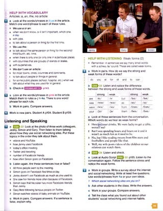 HELP WITH VOCABULARY
Articles: a, an, the,no article
a Look at the words/phrases in blue in the article.
Match one word/phrase to each of these rules.
• We use a or an:
a when we don't know, or it isn't important, which one.
a day
b with jobs.
c to talk about a person orthing for the first time.
• We use the:
d to talk about the same person or thing for the second/
third/fourth, etc. time,
e when there is only one (or only one in a particular place),
f with countries that are groups of islands or states,
g with superlatives.
• We don't use an article:
h for most towns, cities, countries and continents,
i to talk about people or things in general,
j for some public places (school, hospital, etc.) when we
talk about what they are used for in general.
b Check in P143.
U a Look at the words/phrases in pink in the article.
Match them to rules a-j in 4a. There is one word/
phrase for each rule.
b Work in pairs. Compare answers.
Q Work in new pairs. Student A p104. Student B p109.
Listening and Speaking
Q a E 3>22 Lookat the photo ofthree work colleagues,
Jenny, Simon and Gary. Then listen to them talking
about how they use social networking sites. Put these
topics in the order they talk about them.
• videos and YouTube
• how Jenny uses Facebook
• today’s office meeting
• Twitter and tweeting
• number of Facebook friends
• how often Simon goes on Facebook
b Listen again. Are these sentences true orfalse?
1 All three people went to the meeting.
2 Simon goes on Facebook five times a day.
3 Jenny doesn't use Facebook as much as she used to.
4 She saw her friends more often because of Facebook.
5 Simon says that his sister has more Facebook friends
than Jenny.
6 Gary likes following famous people on Twitter.
7 Simon watches videos of baby animals on YouTube.
c Work in pairs. Compare answers, if a sentence is
false, explain why.
HELP WITH LISTENING Weak forms (2)
• Remember: in sentences we say many small words
with a schwa /a / sound. These are called weak forms.
Q a Work in pairs. How do we say the strong and
weak forms of these words?
! do you at for of and to can
b 1^2^23 Listen and notice the difference
between the strong and weak forms of these words.
strong weak | strong weak
are /a :/ /a / but I / b A t / / b a t /
was /W D Z / /waz/ as /soj /az/
were /war/ /W 9 / from | /from / /fram /
your / j o : / / j a / them I /flem/ /dam/
c Look at these sentences from the conversation.
Which words do we hear as weak forms?
1 Here (ari*)your drinks. We were lucky to get a table,
weren't we?
2 But I was spending hours and hours on it and it
wasn’t as much fun as it used to be.
3 No, but I like reading tweets from film stars and
footballers and people like that.
4 Well, my wife posts videos of the children so our
relatives can watch them.
d E S h 24 Listen and check.
e Look at Audio Script QJ£ } 2 2 p165. Listen to the
conversation again. Follow the sentence stress and
notice the weak forms.
□ a Work in groups. Write a survey about the internet
and social networking. Write at least five questions.
Use words/phrases from 1a or your own ideas.
1 Which social networkingsites areyou on?
b Ask other students in the class. Write the answers.
c Work in your groups. Compare answers.
d Tell the class what you found out about other
students’ social networking and internet habits.
Simon
 