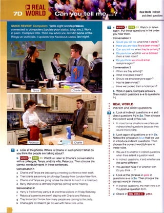 rases
etc.). Work
some of the
last night.
D a Look at the photos. Where is Charlie in each photo? What do
you think the people are talking about?
b H EU 25 Watch or listen to Charlie's conversations
with a colleague, Tanya, and his wife, Rebecca. Then choose the
correct words/phrases in these sentences.
Conversation 1
Charlie and Tanya are discussing a meeting/conference next week.
Theirclients are arriving on Monday/Tuesdayfrom London/New York.
Charlie and Tanyaare going to take the clients for lunch in ahotel/pub.
Barry Mackenzie is definitely/mightbe coming to the meeting.
Conversation 2
e Harry's first birthday party is at one/three o’clock on Friday/Saturday,
t 'Rebecca's parents are/aren't staying with Charlie and Rebecca,
g Theyknow/don'tknow how many people are coming to the party,
h Charlie gets on/doesn'tgeton well with Rebecca’s uncle.
Q a [J2J2J-7 E 3 J 2 5 Watch or listen
again. Put these questions in the order
you hear them.
Conversation 1
a Could you tell me what time it starts?
b Have you any idea if he’s been invited?
c Can you tell me when they’re arriving?
d Do you know whether we’ve booked
them a hotel room?
e Do you think we should email
everyone again?
Conversation 2
f When are they arriving?
g What time does it start?
h Should we email everyone again?
i Has he been invited?
j Havewe booked them a hotel room?
b Work in pairs. Compare answers.
Then match questions a-e to questions
B
REAL WORLD
Indirect and direct questions
a Look at indirect questions a-e and
direct questions f-j in 2a. Then choose
the correct word in this rule.
• In more formal situations we often use
indirect/directquestions because they
sound more polite.
b Look again at questions a-e in 2a.
Notice the phrases in blue that we use
to introduce indirect questions. Then
choose the correct word/phrase in
these rules.
• We useiforwhetherin indirect questions
whenthereis/isn'ta question word.
• In indirect questions, ifand whether are
the same/different.
• We use/donYuse ifor whetherwith
Doyou think... ?
c Look at the phrases in pink in
questions a-e in 2a. Then choose the
correct word in the rule.
• In indirect questions, the main verb is in
thepositive/question form.
El
d Checkinl REALWORLD7.1 p144.
■ ft}
 