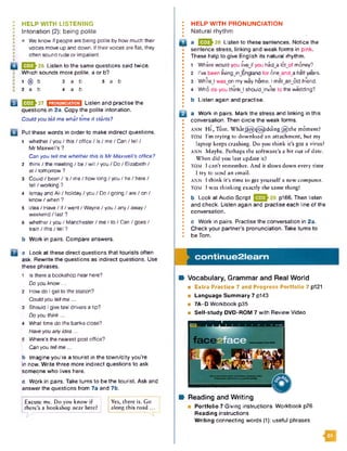 HELP WITH LISTENING
In to n a tio n (2): being p olite
• We know if people are being polite by how much their
voices move up and down. If their voices are flat, they
often sound rude or impatient.
lfE JJ-26 Listen to the same questions said twice.
Which sounds more polite, a or b?
i @ b 3 a b 5 a b
2 a b 4 a b
|353h27 EH2ECSESEI1 Listen and practise the
questions in 2a. Copy the polite intonation.
• • • t
Could you tell me what time it starts?
Put these words in order to make indirect questions.
1 whether / you / this / office / is / me / Can / tell /
Mr Maxwell's ?
Can you tell me whether this is Mr Maxwell's office?
2 think / the meeting / be / will / you / Do / Elizabeth /
at / tomorrow ?
3 Could / been /'s /m e /h o w long / you / he / here /
tell / working ?
4 Ismay and Ali / holiday / you / Do / going / are / on /
know / when ?
5 idea / Have / if / went / Wayne / you / any / away /
weekend / last ?
6 whether / you / Manchester / me / to / Can / goes /
train / this / tell ?
b Work in pairs. Compare answers.
a Look at these direct questions that tourists often
ask. Rewrite the questions as indirect questions. Use
these phrases.
1 Is there a bookshop near here?
Do you know...
2 How do I get to the station?
Could you tell me ...
3 Should I give taxi drivers a tip?
Do you think ...
4 What time do the banks close?
Have you any idea ...
5 Where’s the nearest post office?
Can you tell me ...
b Imagine you're a tourist in the tow n/city you’re
in now. Write three more indirect questions to ask
someone who lives here.
c Work in pairs. Take turns to be the tourist. Ask and
answer the questions from 7a and 7b.
Excuse me. D o you know if
there’s a bookshop near here?
Y es, th ere is. G o
a lo n g th is ro ad ...
: HELP WITH PRONUNCIATION
I N atural rhyth m
m a U J J 28 Listen to these sentences. Notice the
sentence stress, linking and weak form s in pink.
I These help to give English its natural rhythm.
* m • • • •
• 1 Where would you livejf you had a lotwof money?
I 2 I’ve been livingjnJEngland for 6ne_and_a half years.
• 3 WhileJ w ason my way home, I met^anjSld friend.
• 4 Who do you thinkJ should invite to the wedding?
•
• b Listen again and practise.
a Work in pairs. Mark the stress and linking in this
conversation. Then circle the weak forms.
• ^
I ANN H i , T o m . W h a t ^ a § X @ ) d d i n g @ i t h e mom ent?
I TOM I’m trying to dow nload an attach m ent, but my
laptop keeps crashing. D o you think it’s got a virus?
• ANN M aybe. Perhaps the softw are’s a bit out o f date.
W hen did you last update it?
TOM I c a n ’t rem em ber. And it slows dow n every time
I try to send an email.
ANN 1 think it’s time to get yourself a new computer.
• TOM I w as thinking exactly the sam e thing!
• b Look at Audio Script p166. Then listen
• and check. Listen again and practise each line of the
• conversation.
•
• c Work in pairs. Practise the conversation in 2a.
• Check your partner’s pronunciation. Take turns to
I be Tom.
Wt Vocabulary, Grammar and Real World
■ Extra Practice 7 and Progress P ortfolio 7 p121
■ Language Summary 7 p143
■ 7A-D Workbook p35
a Self-study DVD-ROM 7 with Review Video
c o n tin u e 2 le a r n
Reading and Writing
P o rtfo lio 7 Giving instructions W orkbook p76
R eading instructions
W riting connecting words (1): useful phrases
 