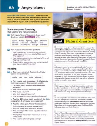 Angry planet Vocabulary bad weather and natural disasters
Grammar the passive
■■■■■■■HU
QUICK REVIEW Indirect questions Imagine you are
new to this town or city. Write three indirect questions you
want to ask: Can you tell me how to get to the nearest
station? Work in pairs. Ask and answer the questions.
Vocabulary and Speaking
Bad weather and natural disasters
Q Work in pairs. Which of these words do you know?
Check new words in KEHBIQIQES} p145.
a storm thunder lightning agale a hurricane
a tornado a heatwave a blizzard a flood
i a tsunami ane*arthquake a drought a landslide |
Q Work in groups. Discuss these questions.
1 Havethere beenanystories about bad weatheror
natural disasters in the news recently? Ifso, where?
What happened?
2 Haveyou ever experienced very bad weather? Ifso, tell
the group what happened.
3 Doyou thinkthe weatherwhere you live haschanged
sinceyou werea child? Ifso, how?
Reading
Q a Before you read, check these words with your
teacher or in a dictionary.
prevent melt deep erupt evaporate I
b Work in pairs. Look at questions 1-5. What do you
think the answers are? Give reasons if possible.
1 Can people predict whereand when earthquakes
will happen?
2 What can we do to help prevent droughts?
3 What causes a tsunami?
4 Is the Earth realtygetting warmer?
5 What will happen ifthe North and South Polesmelt?
c Read the Q&A article. Match questions 1-5 in 3b to
paragraphs A-E. Were your answers correct?
d Read the article again. Answer these questions.
1 Whydo tsunamis get stronger near thecoast?
2 Whydoes cutting down trees cause droughts?
3 What percentage of the world's population live on or
nearthe coast?
4 Which parts ofthe world are more likely to behit by
earthquakes?
s What evidence is there for global warming?
Q&A Natural disasters
Tsunamisare caused by earthquakes under the ocean, or they
can also be caused by a landslide or a volcanoerupting. A large
quantityofwater is pushed to the surface ofthe ocean, creating
waves. In the deep ocean these waves are small,but they get
biggerand more dangerous as they get closer to the coast
because the ocean is lessdeep there. The tsunami in SouthAsia
in 2004destroyed a large number ofcoastal towns and villages
and about a quarterof a million peoplewere killed.
B
A drought is caused by not enough rainfall,and ofcourse we
can't control the weather- not yet, anyway. Droughtsoften
happen because all the trees have been cut down in a particular
area. This means the rainwaterevaporates because it isn'theld
inthe groundby the trees. So part ofthe solution is to plant
more trees. In north Africa, tens of millionsoftrees are going
to be planted in the next decade, whichmay help to reduce the
number ofdroughts in the region.
Ifthis happens, the sea levelwill rise around the worldand a
lot of towns and cities on the coast willbe flooded. This isa
frightening thought because over halfthe world’s population live
near the coast and manyofthese placeswill be destroyed.
It’s still not possible to make an accurate prediction ofthe place,
time and strength ofan earthquake. However, itis possible
to predict which places are going to be hit byan earthquake
sometime inthe future. A recent report identifiedthe fivemost
likelyplaces for future earthquakes as the Caribbean, Chile,
Indonesia,Japan and North America.
Yes, it is. Theworld’s temperature has been measured accurately
forabout 150years and it shows that on average it has increased
by about i.5°C. Also, eight ofthe ten hottestyears have been
recorded in the last two decades, which isvery good evidence
that this increase in temperatureis being caused by man-made
climate change.
 