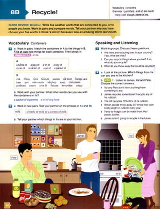 8 B ►Recycle!
Vocabulary containers
Grammar quantifiers: abitof, toomuchf
many, (not) enough, plentyof, etc.
QUICK REVIEW Weather Write five weatherwords that are connected to you, or to
people you know. Work in pairs and compare words. Tell your partnerwhy you have
chosen yourfive words: I chose ‘a storm’ because Isaw an amazing storm lastmonth.
Vocabulary Containers
n a Work in pairs. Match the containers in A to the things in B.
Find at least two things for each container. Then check in
p145.VOCABULARY8.2
A
a bottle of a bag of a tin of a box of
a can of a carton of ajar of a packet of j
B
milk honey tuna biscuits sweets cat food orangejuice
beer jam marmalade ketchup soup chocolates
i potatoes beans olive oil tissues lemonade crisps
b Work with your partner. What other words can you use with
the containers in 1a?
apacket of cigarettes a tin ofdog food
B a Work in new pairs. Testyour partner on the phrases in 1a and 1b.
a bottle of m ilk or a carton of m ilkjmilk
b Tell your partner which things in 1a are in your kitchen.
Speaking and Listening
□ Work in groups. Discuss these questions.
1 Are there any recycling laws in your country?
If so, what are they?
2 Can you recycle things where you live? If so,
what do you recycle?
3 What do youthrow awaythatcould be recycled?
□ a Look at the picture. Which things from 1a
can you see in the kitchen?
b HJ2J-31 Listen to James, Val and Pete.
Choose the correct answers.
1 Val and Petedon't haveanything/have
something to eat.
2 Jamesrecycles some/doesn'trecycleanyof
his rubbish.
3 The UK recycles 70%/40%of its rubbish.
4 British people throw away3/7times their own
body weight in rubbish everyyear.
5 Parts for fridges can be made from tins/
plastic bottles.
6 Jamesis/isn't going to recycle in the future.
James
 