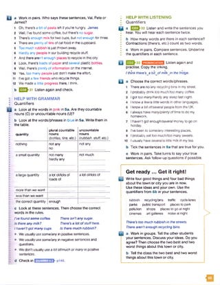 Q a Work in pairs. Who says these sentences, Val, Pete or
James?
1 Oh, there’s a bit of pasta left if you're hungry. James
2 Well, I've found some coffee, but there’s no sugar.
3 There’s enough milk for two cups, but not enough for three.
4 There are plenty of tins of cat food in the cupboard.
5 Too much rubbish is just thrown away.
6 Hardly any people in our building recycle stuff.
7 And there aren’t enough places to recycle in this city.
8 Look, there's loads of paper and several plastic bottles.
9 Well, there's plenty of information on the internet.
10 Yes, too many peoplejust don't make the effort.
11 I’ve got a few friends who recycle things.
12 We made a little progress there, Ithink.
b Q ^ 3 1 Listen again and check.
HELP WITH GRAMMAR
Quantifiers
a Look at the words in pink in 5a. Are they countable
nouns (C) or uncountable nouns (U)?
b Look at the words/phrases in blue in 5a. Write them in
the table.
quantity
plural countable
nouns
(bottles, tins, etc.)
uncountable
nouns
(rubbish, stuff, etc.)
nothing not any
no
not any
a small quantity not many
hardly any
not much
a large quantity a lot of/lots of
loads of
a lot of/lots of
more than we want
less than we want
the correct quantity enough
c Look at these sentences. Then choose the correct
words in the rules.
I’vefound some coffee. There isn't any sugar.
Is there anymilk? There’s a lot ofstuffhere.
Ihaven'tgot many cups. Is there much rubbish?
• We usually use some/any in positive sentences.
• weusually use some/any in negative sentences and
questions.
• We don't usually usea lot offmuch ormanyin positive
sentences.
: HELP WITH LISTENING
* Quantifiers
Q a 1323^32 Listen and write the sentences you
hear. You will hear each sentence twice.
•
• b How many words are there in each sentence?
I Contractions (there’s, etc.) count as two words.
•
I c Work in pairs. Compare sentences. Underline
I the quantifiers in each sentence.
Listen again and
practise. Copy the linking.
Ithink there’sja bitjo f milkJn the fridge.
□
8
9
10
Choose the correct words/phrases.
There are no/anyrecycling bins in my street.
I probably drink too much/too manycoffee.
I got too many/hardlyany sleep last night.
I know a few/a little words in other languages.
I know a bitof/severalpeople from the UK.
I always havemany/plentyoftime to do my
homework.
I haven't got enough/severalmoney to go on
holiday.
I’ve been to some/any interesting places.
I probably eat too much/toomany sweets.
I usually haveseveral/a little milk in my tea.
Tick the sentences in 9a that are true for you.
c Work in pairs. Take turns to say your true
sentences. Ask follow-up questions if possible.
d Checkin GRAMMAR 8.2 p146.
Get ready ... Get it right!
Q2 Write four good things and four bad things
about the town or city you are in now.
Use these ideas and your own. Use the
quantifiers from 6b in your sentences.
rubbish recyclingbins traffic cyclelanes
parks public transport placesto park
pollution shops places to go at night
cinemas art galleries noiseat night
There’s too much rubbish in the streets.
There aren't enough recycling bins.
a Work in groups. Tell the other students
your sentences. Discuss your ideas. Do you
agree? Then choose the two best and two
worst things about this town or city.
b Tell the class the two best and two worst
things about this town or city.
>
u
 