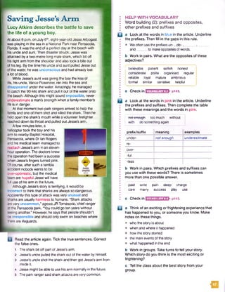 Saving Jesse’s A rm
Lucy Atkins describes the battle to save
the life of a young boy.
At about 8 p.m. on July 6th, eight-year-old Jesse Arbogast
was playing in the sea in a National Park near Pensacola,
Florida. It was the end of a perfect day at the beach with
his uncle and aunt. Then disaster struck. Jesse was
attacked by a two-metre-long male shark, which bit off
his right arm from the shoulderand also took a bite out
of his leg. By the time his unde and aunt pulled Jesse out
of the water, he was unconscious and had already lost
a lot of blood.
While Jesse's aunt was giving the boy the kiss of
fife, his uncle, Vance Rosenzier, ran into the sea and
[ disappeared under the water. Amazingly, he managed
to catch the 90-kilo shark and pull it out of the water onto
the beach. Although this might sound impossible, never
■underestimate a man's strength when a family member’s
fife is in danger.
At that moment two park rangers arrived to help the
family and one of them shot and killed the shark. Then he
held open the shark’s mouth while a volunteer firefighter
reached down its throat and pulled out Jesse's arm.
A few minutes later, a ______ _
helicopter took the boy and his
arm to nearby Baptist Hospital,
Pensacola, where Dr Ian Rogers
and his medical team managed to
reattach Jessed arm in an eleven-
.hour operation. The doctors knew
the operation had been a success
when Jesse’s fingers turned pink.
Ofcourse, after such a terrible
accident nobody wants to be
lover-optimistic, but the medical
team are hopeful Jesse will have
fci use of his arm in the future.
Although Jesse’s story is terrifying, it would be
incorrect to think that sharks are always so dangerous.
Apparently this type of attack was very unusual and
sharks are usually harmless to humans. "Shark attacks
are very uncommon," agrees JR Tomasovic, chief ranger
at the Pensacola park. “You could go ten years without
seeing another.” However, he says that people shouldn’t
be irresponsible and should only swim on beaches where
ffiere are lifeguards.
HELP WITH VOCABULARY
Word building (2): prefixes and opposites,
other prefixes and suffixes
Q a Look at the words in blue in the article. Underline
the prefixes. Then fill in the gaps in this rule.
• Weoften usethe prefixesun- ,dis- , _____ , __
and to makeopposites of words.
b Work in pairs. What are the opposites of these
adjectives?
Read the article again. Tick the true sentences. Correct
the false ones.
1 The shark bit off part of Jesse's arm.
2 Jesse’s uncle pulled the shark out of the water by himself.
3 Jesse’s uncle shot the shark and then got Jesse's arm from
inside it.
4 Jesse might be able to use his arm normally in the future.
5 The park rangersaid shark attacks are very common.
j believable patient selfish honest
I considerate polite organised regular
! reliable loyal mature ambitious
i formal similar sensitive helpful
c Checkin VOCABULARY8.3 : p145.
B a Look at the words in pink in the article. Underline
the prefixes and suffixes. Then complete the table
with these meanings and the words in pink.
not-enough too much without
with do something again
prefix/suffix meaning examples
under- not enough underestimate
re-
over-
-ful
-less
b Work in pairs. Which prefixes and suffixes can
you use with these words? There is sometimes
more than one possible answer.
paid write pain sleep charge
care marry success play use
c Check in VOCABULARY8.4 p145.
u a Think of an exciting or frightening experience that
has happened to you, or someone you know. Make
notes on these things.
• who the story is about
• when and where it happened
• how the story started
• the main events of the story
• what happened in the end
b Work in groups. Take turns to tell your story.
Which story do you think is the most exciting or
frightening?
c Tell the class about the best story from your
group.
m
 