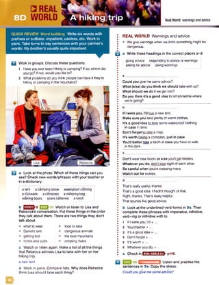 QUICK REVIEW Word building W rite six words with
prefixes or suffixes: impatient, useless, etc. Work in
pairs. Take turns to say sentences with your partner’s
words: My brother’s usually quite impatient.
D Work in groups. Discuss these questions.
1 Haveyou ever been hiking or camping? Ifso, where did
you go? Ifnot, would you like to?
2 What problems do you think people can have if they’re
hiking or camping in the mountains?
a Look at the photo. Which of these things can you
see? Check new words/phrases with your teacher or
in a dictionary.
a tent a camping stove waterproofclothing
a rucksack a compass a sleeping bag
walking boots spare batteries a torch
b EESh35 Watch or listen to Lisa and
Rebecca’s conversation. Put these things in the order
they talk about them. There are two things they don’t
talk about.
what to wear
Daniel's tent
getting lost
hotels and pubs
food to take
dangerous animals
the best mountains
crossing rivers
REAL WORLD Warnings and advice
• We give warnings when we think something might be
dangerous.
B a Write these headings in the correct places a-d.
giving advice responding to advice orwarnings
asking for advice giving warnings
c Watch or listen again. Make a list of all the things
that Rebecca advises Lisa to take with her on her
hiking trip.
Could you give me some advice?
What (else) do you think we should take with us?
What should we do if we get lost?
Do you think it’s a good idea to tell someone where
we’re going?
b
If I were you, I’d buy a new tent.
Make sure you take plenty of warm clothes.
It’s a good idea to take some waterproofclothing
in case it rains.
Don’t forget to take a map.
It's worth takino acompass, just in case.
You’d better take a torch in case you have to walk
in the dark.
Don’t wear new boots or else you’ll get blisters.
Whatever you do, don't lose sight of each other.
Be careful when you’re crossing rivers.
Watch out for wolves.
d _
That's really useful, thanks.
That's a good idea. I hadn’t thought of that.
Right, thanks. That’s really helpful.
That sounds like good advice.
b Look at the underlined verb forms in 3a. Then
complete these phrases with imperative, infinitive,
verb+ing or infinitive with to.
1 If I were you, I’d + ...
2 You’d better +...
3 It’s a good idea + ...
4 Don’t forget + ...
5 It’s worth + ...
6 Whateveryou do, + ...
c Checkin IliM iiM U h P146.
a new tent ':um« Listen and practise the
d Work in pairs. Compare lists. Why does Rebecca sentences in 3a. Copy the stress,
think Lisa should take each thing? Couldyou give mesome advice?
PRONUNCIATION
 
