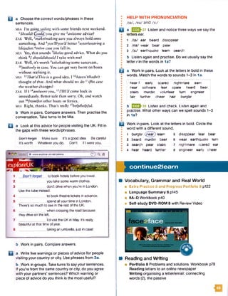 U a Choose the correct words/phrases in these
sentences.
MIA I’m going sailing with some friends next weekend.
1Should/^ould) you give me ^an/some advice?
ZAK W ell,3make/making sure you always hold onto
something. And ^you’Wyou’d better 5wear/u/earittg a
lifejacket Hnion case you fall in.
MIA Yes, that sounds 7like/as good advice. What do you
think 91should/should I take with me?
ZAK Well, it's worth 9takeftaking some suncream,
l0just/only in case. You can get very burnt on boats
without realising it.
m ia HThat*sfThis is a good idea. I ^haven’t/hadn't
thought of that. And what should we do 13//7m case
the weather changes?
ZAK If I Mam/were you, ISTillI'd come back in
immediately. Better safe than sorry. Oh, and watch
out ^from/for other boats or ferries.
MIA Right, thanks. That’s really 17help/helpful.
b Work in pairs. Compare answers. Then practise the
conversation. Take turns to be Mia.
Q a Look at this advice for people visiting the UK. Fill in
the gaps with these words/phrases.
Oon't-forget Makesure It's a good idea Be careful
It’s worth Whateveryou do. Don't If Iwereyou,
• www.explor8-uk.net/advice C") ^ ft
ex
1 A
p lo re U K 4
1 Don’t forget to book hotels beforeyou travel.
2 you take somewarm clothes.
3 ___ don't drive whenyou’rein London.
Use the tube instead.
4 ______________ to book theatretickets in advance.
5 ____ ____ spend all yourtime in London.
ThereSso much to see in the rest of the UK.
6 _____ whencrossing the road because
they driveon the left.
7 ______________ I’d visit the UKin May. It's really
beautifulat that time of year.
8 ______________ taking an umbrella, just in easel
b Work in pairs. Compare answers.
Q a Write five warnings or pieces of advice for people
visiting your country or city. Use phrases from 3a.
b Work in groups. Take turns to say your sentences.
If you're from the same country or city, do you agree
with your partners’ sentences? Which warning or
piece of advice do you think is the most useful?
HELP WITH PRONUNCIATION
AW, /eW and /3 :/
a 37 Listen and notice three ways we say the
letters ear.
1 AW ear beard disappear
2 /eW wear bear pear
3 / 3 :/ earthquake learn search
b Listen again and practise. Do we usually say the
letter r in the words in 1a?
B a Work in pairs. Look at the letters in bold in these
words. Match the words to sounds 1-3 in 1a.
• ,
• hear 1 early scared nightmare earn
I near software fear spare heard beer
I stairs murder volunteer turn engineer
I fair further cheer hair burglar
• j
•
• b E 2 J 3 8 Listen and check. Listen again and
• practise. What other ways can we spell sounds 1-3
: in 1a?
•
»
B Work in pairs. Look at the letters in bold. Circle the
I word with a different sound.
• 1 burglar (near) learn 5 disappear fear bear
* 2 beard murder beer 6 wear earthquake turn
* 3 search pear stairs 7 nightmare scared ear
• 4 hear heard further 8 engineer early cheer
co n tin u e 2 le a rn
Vocabulary, Grammar and Real World
■ Extra Practice 8 and Progress Portfolio 8 p122
■ Language Summary 8 p145
■ 8A-D Workbook p40
■ Self-study DVD-ROM 8 with Review Video
49
Reading and Writing
■ Portfolio 8 Problems and solutions Workbook p78
Reading letters to an online newspaper
W riting organising a letter/email: connecting
words (2), the passive
 