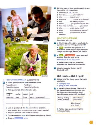 : HELP WITH GRAMMAR Question forms
B a Match questions 1-4 in 4c to these verb forms.
I Present Simple 1 Past Simple
Present Continuous Present Perfect Simple
b Write questions 2-4 from 4c in the table.
question
word
auxiliary subject
How often does Fiona teach yoga classes?
c Look at questions 5-9 in 4c. Answer these questions.
1 Is thequestion word the object orthe subject in each question?
2 Why don't questions 8 and 9 have an auxiliary?
d Find two questions in 4c which have a preposition at the end.
e Check in p i28.
Q | Fill in the gaps in these questions with do, are,
have, did or - {= no auxiliary).
1 Whereabouts do you live?
2 How long_ _you lived there?
3 Who_ _ liveswith you?
4 What time_ _you get upon Sundays?
5 Why_ _you studying English?
6 Where_ _you go on holiday last year?
7 Howmanycountries____ you visited?
8 Who_ _ emailsyou the most?
9 What _ _ you do yesterdayevening?
10 W hat_
weekend?
_ you planning to do next
: HELP WITH LISTENING
• Questions with you
a a Work in pairs. How do we usually say the
auxiliaries and you in the questions in 6?
b 031*2 Listen to the questions in 6.
Notice how we say do you /daja/, haveyou
I /havja/, areyou /aja/ and didyou /d id3a/.
Q a EEDh2 B M M S M Listen again and
practise. Copy the weak forms.
Whereaboutsdo you/daja/ live?
b Work in pairs. Ask and answer the
questions in 6. Ask follow-up questions.
( j] Work in new pairs. Student A p102.
Student B p107.
Get ready ... Get it right!
m Write a list of five things you do that make
you happy.
1 writingmybtog
2 going forwalksin thepark
i l l a Work in groups of three. Take turns to
tell the group about each thing on your
list. Ask one or two questions about
each thing your partners tell you about.
IWriting my blog j jHow often do
|makes me happy. | you write it? j
What do you
write about?
b Tell the class about one thing that
makes you happy.
 