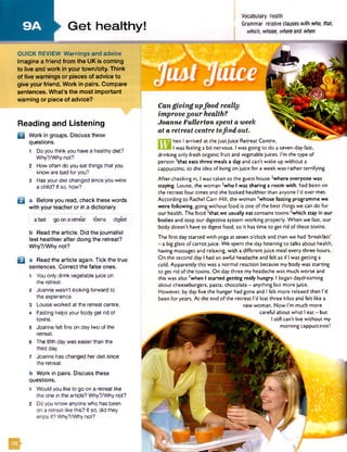 9A
I
I
Can g iv in g upfo o d really
im prove y o u r health?
Joanne Fu lle rto n spent a week
at a retreat centre tofin d o u t
hen Iarrived at the JustJuice Retreat Centre.
Iwas feeling a bit nervous. Iwas going to do a seven-day fast,
drinking only fresh organic fruit and vegetable juices. I’m the type of
person 1that eats three meals a day and can’t wake up without a
cappuccino, so the idea of livingon juice for a week was rather terrifying.
After checking in, Iwas taken to the guest house ^where everyone was
staying. Louise, the woman *who Iwas sharing a room with, had been on
the retreat four times and she looked healthier than anyone I'd ever met.
According to Rachel Carr-Hill. the woman 4whose fasting programme we
were following, going without food is one of the best things we can do for
our health. The food 5that we usually eat contains toxins *whlch stay In our
bodies and stop our digestive system working properly. When we fast, our
body doesn't have to digest food, so it has time to get rid of these toxins.
►Get healthy!
QUICK REVIEW Warnings and advice
Imagine a friend from the UK is coming
to live and work in your tow n/city. Think
of five warnings or pieces of advice to
give your friend. Work in pairs. Compare
sentences. What’s the most im portant
warning or piece of advice?
Reading and Listening
D Work in groups. Discuss these
questions.
1 Doyou think you havea healthy diet?
Why?/Why not?
2 How often do you eat things that you
know are bad for you?
3 Hasyour diet changed since you were
a child? If so, how?
B a Before you read, check these words
with your teacher or in a dictionary.
afast go ona retreat toxins digest
b Read the article. Did the journalist
feel healthier after doing the retreat?
Why?/Why not?
□ a Read the article again. Tick the true
sentences. Correct the false ones.
1 Youonly drink vegetable juice on
the retreat.
2 Joanne wasn’t looking forward to
the experience.
3 Louise worked at the retreat centre.
4 Fasting helps your body get rid of
toxins.
5 Joanne felt fine on day two of the
retreat.
6 The fifth day was easierthan the
third day.
7 Joanne haschanged her diet since
the retreat.
, Vocabulary health
I Grammar relative clauseswith who, that,
which, whose, whereand when
The first day started with yoga at seven o'clock and then we had 'breakfast'
- a bigglass of carrot juice. We spent the day listening to talks about health,
having massages and relaxing, with a different juice meal every three hours.
On the second day Ihad an awful headache and felt as ifIwas getting a
cold. Apparently this was a normal reaction because my body was starting
to get rid of the toxins. On day three my headache was much worse and
this was also 7when I started getting really hungry. I began daydreaming
about cheeseburgers, pasta, chocolate - anything but more juice.
However, by day five the hunger had gone and Ifelt more relaxed than I'd
been for years. At the end of the retreat I'd lost three kilos and felt like a
new woman. Now I'm much more
careful about what Ieat - but
Istill can’t live without my
morning cappuccinos!
b Work in pairs. Discuss these
questions.
1 Would you like to go on a retreat like
the one in the article? Why?/Whynot?
2 Doyou know anyone who has been
on a retreat like this? If so, did they
enjoy it? Why?/Whynot?
 