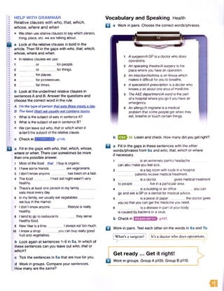 HELP WITH GRAMMAR
Relative clauses with who, that, which,
whose, where and when
• Weoften use relative clauses to saywhich person,
thing, place, etc. we are talking about.
a Look at the relative clauses in bold in the
article. Then fill in the gaps with who, that, which,
whose, where and when.
• In relative clauses we use:
1 ________ o r ___ _for people.
2 ________ o r_________ for things.
3 ________ for places.
4 for possessives.
5 ________ for times.
b Look at the underlined relative clauses in
sentences A and B. Answer the questions and
choose the correct word in the rule.
A I’m the typeofperson thateats threemealsa day.
B The food (that) we usually eat contains toxins.
1 What is the subjectofeats in sentence A?
2 What is the subjectofeatin sentence B?
• We can leave out who, thator which when it
is/isn’t the subject of the relative clause.
c Check in ■ctifimftMinKE pi48.
B a Fill in the gaps with who, that, which, whose,
where or when. There can sometimes be more
than one possible answer.
Vocabulary and Speaking Health
B a Work in pairs. Choose the correct words/phrases.
Most of the food that
I have some friends__
I don't know anyone _
I buy is organic.
are vegetarians.
has been on a fast.
Thefood_________I had last night wasn’t very
healthy.
5 There's at least one person in myfamily _
eats meat every day.
6 In my family, we usually eat vegetables _
we buy in the market.
7 I don’t know anyone_________lifestyle is really
healthy.
8 I tend to go to restaurants_________they serve
healthy food.
9 NewYearis a tim e________ Ialwayseattoo much.
10 I know a shop_________you can buy really good
fruit and vegetables.
b Look again at sentences 1-6 in 5a. In which of
these sentences can you leave out who, that or
which?
c Tick the sentences in 5a that are true for you.
d Work in groups. Compare your sentences.
How many are the same?
A surgeon/A GP is a doctorwho does
operations.
An operating theatre/Asurgery is the
place where you havean operation.
An infection/Asthma is an illness which
makes it difficult for you to breathe.
A specialist/Aprescription is a doctor who
knows a lot about one area of medicine.
TheA&Edepartment/A ward is the part
of a hospital where you go if you have an
emergency.
An allergy/A migraine is a medical
problem that some people get when they
eat, breathe or touch certain things.
b 033^39 Listen and check. How many did you get right?
Q | a Fill in the gaps in these sentences with the other
words/phrases from 6a and who, that, which or where
if necessary.
1 ___________ is an extremely painful headache
can also make you feel sick.
2 ___________is a big room with beds in a hospital
_ patients receive medical treatment.
3 ___________ is a doctor gives medical treatment
to people live in a particular area.
4 ____________is a building oran office you can
go and ask a GPor a dentist for medical advice.
5 . is a piece of paper________ the doctor gives
you so that you can get the medicine you need.
6 is a disease in part of your body
is caused by bacteria or a virus.
b Checkin p147.
Q Work in pairs. Test each other on the words in 6a and 7a.
[» hWhat's a surgeon? i It's a doctor who does operations.
Get ready ... Get it right!
Work in groups. Group A p105. Group B p110.
fli
 