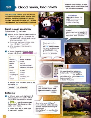 % *r:'£
'frsvadP'
►Good news, bad news
Speaking and Vocabulary
Collocations (3): the news
a Work in groups. Discuss these questions.
1 Where do you getyour news from: the
TV, newspapers, the radio or the internet?
Which do you prefer? Why?
2 Do you ever read, watch or listen to the
news in English? Ifso, where?
3 What stories are in the news at the
moment?
□ a Match the verbs in A to the words/
phrases in B. Check in pi47.
pay off
take part
protest
take
publish
meet
discover
accept/reject
go
call off
against something
-a debt
a report
in a demonstration
somebody to hospital
an offer
a target
a strike
something new
on strike
b Work in pairs. Test each other on the
phrases in 2a.
a strike j |call off a strike j
Listening
D a Work in pairs. Look at photos A-D
of today’s main news stories. What
do you think the stories are about?
b E S h o Listen to today’s news.
Put photos A-D in the same order
as the news stories.
c Listen again and fill in the gaps
in the speech bubbles.
_________________________________________
Vocabulary collocations (3): the news
Grammar Present Perfect Simple active
and passive for recent events
1 World leaders
have met to discuss the
global2__
at the World Trade
Summit in Hamburg.
QUICK REVIEW Health Write four words/
phrases connected to health. Work in pairs.
Ask yourpartnerto describe yourwords/
phrases: A What’s a migraine? B It’s a really
bad headache which can makeyou feel sick.
At least3
people have been arrested and
4 _ police officers
have been taken to hospital.
We haven’t met our targets yet,
that's true, but we’ve made good
. The amount of
C 0 2 produced by the UK has already
been reduced by 8__
in the last three years.
Over ancient
gold and silver objects have
been discovered by a retired
in Wales.
A new report on the
s__
has just been published.
The report shows that the
UK has failed to meet
its 6 to
reduce C02emissions.
Some of the items still haven’t
been examined, but this is already
the most important archaeological
discovery this11_______________.
But why haven’t we heard anything
from the12_______________yet?
 
