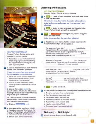 Listening and Speaking
: HELP WITH LISTENING
'• Present Perfect Simple active or passive
Q a J2Z3K41 Listen to these sentences. Notice the weak forms
of have, has and been.
• Worldleaders have /h ev/ metto discuss theglobal economy.
A new reporton the environment has /h az/just been /b in /
• published.
• b [^ 3 ^ 4 2 Listen to eight sentences. Are the verbs in the
*• Present Perfect Simple active (A) or passive (P)?
Q liiihMiKHfaffim Listen again and practise. Copy the
stress and weak forms.
A new surveyhas /h az/just been /b in / published.
o a Read these news stories. Put the verbs in brackets in the
Present Perfect Simple active or passive.
The government’s pay offer .(reject) by the
HELP WITH GRAMMAR
Present Perfect Simple active and
passive for recent events
• Remember: we use the Present Perfect
Simple for giving news about something
that happened a short time ago, but we
don’t say exactly when.
a Look at these sentences from the news
stories. Then answer the questions.
At least fortypeople have been arrested.
The UK has failed to meetits targets.
Transport Union. The union leader, Alan Stone, 2_
(just confirm) that train drivers will go on strike at midnight.
However, next week's postal strike 3_____ (call off)
after the union accepted a pay offer of 3.4%.
.(find) the gene thatScientists in Cambridge 4__
causes asthma. The gene is one of many allergy genes that
5______________ (discover) in the last few years.
Rock singer Heidi Gee 6_______ (just arrive) in the UK for
her sell-out tour. Her second album. Serenity. 7_
(already sell) over five million copies.
1 Which verb form in bold is in the Present
Perfect Simple active? Which is in the And we 8__ _ (just hear) that the actor Henry
Present Perfect Simple passive? Robson9 (take) to hospital aftera car accident.
2 How do we make the Present Perfect His condition10 (describe) as serious.
Simple active and Present Perfect Simple
passive? b Q *3^43 Listen and check.
b Look at the words in blue in the
speech bubbles. What is the difference in
meaning between these words? Where do
they usually go in sentences?
TIP • We only use still in negative sentences
with the Present Perfect Simple: Someofthe
items stillhaven'tbeen examined.
c Checkin GRAMMAR 9.2 ►p149.
B a Look again at the verb forms in bold
in the speech bubbles. Which are in the
Present Perfect Simple active? Which are
in the Present Perfect Simple passive?
b Work in pairs. Compare answers.
□ Put the words in brackets in the correct places in these sentences.
1 The strike has lasted three weeks, (already)
2 The Prime Minister has arrived. Gust)
3 The relatives haven't been told, (yet)
4 He's been questioned by the police, (already)
5 Two men have been arrested. Gust)
6 Has the match finished? (yet)
7 The results haven’t been published, (still)
Get ready ... Get it right!
ED Work in groups. Group A p104. Group B p109.
 