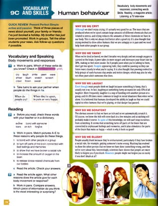 VOCABULARY
9C ANDSKILLS ► Human behaviour
Vocabulary body movements and
responses; connecting words
Skills Reading: a magazine article;
Listening: a TV interview
QUICK REVIEW Present Perfect Simple
active and passive Think of three pieces of
news about yourself, your family or friends:
I'vejust booked a holiday. My brotherhasjust
been promoted. Work in groups. Tell the other
students your news. Ask follow-up questions
if possible.
Vocabulary and Speaking
Body movements and responses
Q a Work in pairs. Which of these verbs do
you know? Check in hmnkMuyjiwiW' pi47.
1 cry laugh smile yawn wave i
shiver blush stretch scratch
crawl frown sweat
b Taketurns to ask your partner when
people do the things in la.
When do
people cry?
When they’re upset,
in pain or very happy.
Reading
B a Before you read, check these words
with yourteacher or in a dictionary.
evolve bond with someone
tears an itch forgive
b Work in pairs. Match pictures A-E to
these reasons why people do these things.
1 to bond with other people in a group
2 to turn off parts of the brain connected with
bad feelings and memories
3 to show that we have broken a social rule
4 to increase the amount of oxygen in the
brain
5 to release stress-related chemicals from
our bodies
c Read the article. Check your answers.
Q a Read the article again. What other
reasons does the article give for each
body movement or response?
b Work in pairs. Compare answers.
Which piece of information do you think
is the most interesting or surprising?
WHY DO WE CRY?
Although we don't enjoycrying, it’sactuallyverygood for us.The tears that are
producedwhenwe’re upsetcontain largeamounts ofdifferent chemicals that are
related to stress,and crying reduces theamounts of these chemicalswe havein
our body.This iswhywealways feel better after agood cry. It’s also thought that
cryingevolved to showother humans that we are unhappyor in pain andwe need
help from other people in our group.
WHY DO WE YAWN?
Whenwe’re tired or bored, we don’t breatheverydeeplyand not enoughoxygenis
carried to the brain. Ayawn takes in more oxygenand increasesyour heart rate by
30%, making us feel moreawake. Soif peopleyawnwhenyou’re talking to them,
don’t get too upset. Despite appearing rude, theycould beyawningso theycan
listen more closelyto whatyou’re saying. It is also thought thatyawningevolved to
help groups of earlyhumansstayawakeand notice danger, which mayalso bewhy
we oftenyawnwhen someone else does.
WHY DO WE LAUGH?
Even though most people thinkwe laugh because somethingis funny, that’s
usually not true. In fact, laughing at something funnyaccounts for only 15%ofall
laughter. More frequently, laughter is awayof bondingwith another person ora
group,and it’s 30times more common to laugh in social situations thanwhen we’re
alone. It is believed that humansdeveloped the ability to laughso that we could
signal to other humans that we’re playing, or that danger haspassed.
WHY DO WE SCRATCH?
The obvious answer is that we havean itch andsoweautomaticallyscratch it.
Ofcourse, we knowthe itch will come back in afewminutes andscratchingwill
probably makeit worse. In spite ofthis knowledge,we still can't stop ourselves
from scratching. It seems that scratching turnsoff partsof the brain that are
connected to unpleasant feelings and memories, andit also stimulates the parts
of the brain that make us happy- which iswhyit feels sogood!
WHY DO WE BLUSH?
People usuallyblush because they’re embarrassed, particularlyif they havebroken
asocial rule, forexample,gettingsomeone’s namewrong. Blushinghasevolved
to showtheother person that we knowwe havedone somethingwrong,and that
we're sorryabout this. Interestingly, scientists have shown that people are more
likely to forgiveyou if youblush. However, people might not forgiveyou so easily
if youdon’t blushat all!
El
 