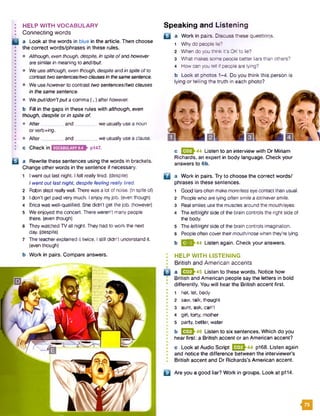 HELP WITH VOCABULARY
Connecting words
a Look at the words in blue in the article. Then choose
the correct words/phrases in these rules.
• Although, even though, despite, Inspiteofand however
are similar in meaning to and/but.
• We usealthough, even though, despite andin spite ofto
contrasttwosentences/twoclausesin thesamesentence.
• We use howeverto contrast two sentences/two clauses
in die same sentence.
• Weput/don’tput a comma (,) afterhowever.
b Fill in the gaps in these rules with although, even
though, despite or in spite of.
• After________ and_________ we usually usea noun
or verb+/ng.
• After________ and_________ we usually usea clause.
c Check in pl47.
B a Rewrite these sentences using the words in brackets.
Change other words in the sentence if necessary.
1 Iwent out last night. Ifelt really tired, (despite)
I went outlast night, despite feeling really tired.
2 Robin slept reallywell. There wasa lot of noise, (inspite of)
3 Idon't get paid very much. I enjoy myjob. (even though)
4 Erica was well-qualified. She didn’t get the job. (however)
5 We enjoyed the concert. There weren't many people
there, (even though)
6 Theywatched TV all night. They had to work the next
day. (despite)
7 The teacherexplained it twice. I stilldidn't understand it.
(even though)
b Work in pairs. Compare answers.
Speaking and Listening
B a Work in pairs. Discuss these questions.
1 Why do people ie?
2 When do you think it’s OKto Se?
3 What makessome people better liars than others?
4 How can you ten if people are lying?
b Look at photos 1-4. Do you think this person is
lying or telling the truth in each photo?
B
□
c E 33h44 Listen to an interview with Dr Miriam
Richards, an expert in body language. Check your
answers to 6b.
a Work in pairs. Try to choose the correct words/
phrases in these sentences.
1
2
3
4
5
6
b
Good liarsoften makemore/lesseyecontactthan usual.
People who are lying oftensmilea lotlneversmile.
Real smiles use the muscles around the mouth/eyes.
Theleft/right side of the brain controls the right side of
the body.
Theleft/right side of the brain controls imagination.
People often covertheirmouth/nosewhen they're lying.
23^44 Listen again. Check your answers.
HELP WITH LISTENING
British and American accents
a I32J-45 Listen to these words. Notice how
British and American people say the letters in bold
I differently. You will hear the British accent first.
• 1 hot, lot, body
I 2 saw, talk, thought
I 3 aunt, ask, can't
4 girl, forty, mother
■ 5 party, better, water
b I32J-46 Listen to six sentences. Which do you
hear first: a British accent or an American accent?
• c Look at Audio Script E 3 h 44 P168. Listen again
and notice the difference between the interviewer’s
British accent and Dr Richards’s American accent.
B Are you a good liar? Work in groups. Look at p114.
m
 