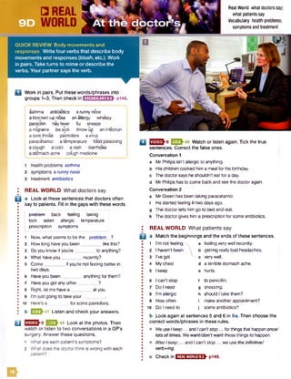 B
asthma antibiotics a runny nose
i a blocked-up nose an allergy wheezy
I penicillin hayfever flu sneeze
j a migraine be sick throw up an infection
a sore throat painkillers avirus
; paracetamol a temperature food poisoning
a cough acold a rash diarrhoea
I a stomach ache cough medicine
1 health problems asthma
2 symptoms a runnynose
3 treatment antibiotics
REAL WORLD What doctors say
a Look at these sentences that doctors often
say to patients. Fill in the gaps with these words.
problem back feeling taking
i look eaten allergic temperature
prescription symptoms
1 Now, what seems to be the problem ?
2 How long have you been_________like this?
3 Doyou know if you’re_________to anything?
4 What haveyou_________recently?
5 Come_________if you’re not feeling better in
two days.
6 Haveyou been_________anything forthem?
7 Haveyou got anyother________ ?
8 Right, let me have a _________at you.
9 I’m just going to take your_________.
10 Here’s a _________for some painkillers.
b E 2 J 47 Listen and check your answers.
Q 223^48 Look at the photos. Then
watch or listen to two conversations in a GP's
surgery. Answerthese questions.
1 What aceeach patient’s symptoms?
2 What does the doctorthink is wrong with each
patient?
Q E 2 h 8 Watch or listen again. Tick the true
sentences. Correct the false ones.
Conversation 1
a Mr Philips isn't allergic to anything,
b His children cooked him a meal for his birthday,
c Thedoctor sayshe shouldn't eat for a day.
d Mr Philips has to come back and see the doctor again.
Conversation 2
e MrGreen has been taking paracetamol,
f He started feeling ill two days ago.
g Thedoctor tells him go to bed and rest,
h Thedoctor gives him a prescription for some antibiotics.
I REAL W ORLD W hat patients say
B a Match the beginnings and the ends of these sentences.
1 I'm not feeling -n. a feeling very well recently.
2 I haven’t been  b getting really bad headaches.
3 I’ve got v. c very well.
4 Mychest d a terrible stomach ache.
5 I keep e hurts.
6 I can't stop f to penicillin.
7 Do I need g sneezing.
8 I'm allergic h should Itake them?
9 How often i make another appointment?
10 Do I need to J some antibiotics?
b Look again at sentences 5 and 6 in 5a. Then choose the
correct words/phrases in these rules.
• We useIkeep... andIcan'tstop... forthingsthat happenonce/
lots of times. We want/don't want these things to happen.
• After Ikeep... and Ican'tstop ... we use the infinitive/
verb+ing.
c Check in E S S S ZB E & PH9.
Real World what doctors say;
what patients say
Vocabulary health problems,
symptoms and treatment
□ REAL
WORLD
QUICK REVIEW Body movements and
responses W rite four verbs that describe body
movements and responses [blush, etc.). Work
in pairs. Take turns to mime or describe the
verbs. Your partner says the verb.
n Work in pairs. Put these words/phrases into
groups 1-3. Then check in I'niftmiifJiriHEV pl48.
f t
 