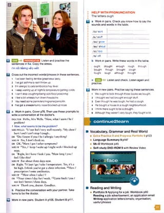 Q E & 4 9 m m m m Listen and practise the
sentences in 5a. Copy the stress.
I’mnot feeling verywell.
B Cross outthe incorrect words/phrases in these sentences.
1 I've been feeling terrible/great/vime lately.
2 I've got asthma/arash/throwup.
3 I'm allergic to cats/antibiotics/hayfever.
4 I keep wakingup atnight/a temperature/gettingcolds.
5 I can't stop coughing/beingsick/foodpoisoning.
6 I feel a bit wheezy/run down/headache.
7 You need some painkillers/migraine/penicillin.
8 I've got a sneeze/runnynose/blocked-upnose.
B a Work in pairs. Cover p76. Then use these prompts to
write a conversation at the doctor’s.
DOCTOR Hello, Mrs Wells. !Now, what / seem / be /
problem?
1 Now, whatseems tobe theproblem?
MRS WELLS 2I / not feel / very well recently. 3My chest /
hurt / and / can’t stop / cough .
DR 4Do / know if you / be / allergic / anything?
MRS w No, I don’t think so.
DR OK. 5Have / got / other symptoms?
MRS W 6Yes, / keep /wake up /night with /blocked-up
nose.
DR 7Right, let / have / look / you. 8How long / you /
feel / like this?
MRS w For about three days now.
DR Right. 9I / just / go / take / temperature. Yes, it’s a
bit high. I think you’ve got a chest infection. 10Here /
prescription / some antibiotics.
MRS w UHow often / take / ?
DR 1,2Four times / day for / week. 13Come back / you /
not feel / better / three days.
MRS W Thank you, doctor. Goodbye.
b Practise the conversation with your partner. Take
turns to be the doctor.
Q Work in new pairs. Student A p106. Student B p111.
: HELP WITH PRONUNCIATION
• The letters ough
B a Work in pairs. Check you know how to say the
sounds and words in the table.
/ d : / s o r t
/ a / s t u f f
/au/ g r o w
/au/ s h o u t
/u :/ too
/ d / o f f
I b Work in pairs. Write these words in the table.
•
• ought drought enough rough through
• bought though brought cough
• fought tough although thought• I
•
• c ESSh50 Listen and check. Listen again and
I practise.
•
B Work in new pairs. Practise saying these sentences.
• 1 Weought to took through those books we bought.
I 2 Ithought we had brought enough stuff.
• 3 Eventhough hewas tough, he hadacough.
• 4 Hebought a house in a rough neighbourhood.
I 5 Ithink there ought to be adrought.
I 6 Although they weren’t very tough, they fought a tot.
continue2learn
M Vocabulary, Grammar and Real World
■ Extra Practice 9 and Progress Portfolio 9 p123
■ Language Summary 9 p147
■ 9A-D Workbook p45
■ Self-study DVD-ROM 9 with Review Video
B Reading and Writing
■ Portfolio 9 Applying for a job Workbook p80
Reading a job advertisement; an application email
W riting application letters/emails; organisation;
useful phrases
 