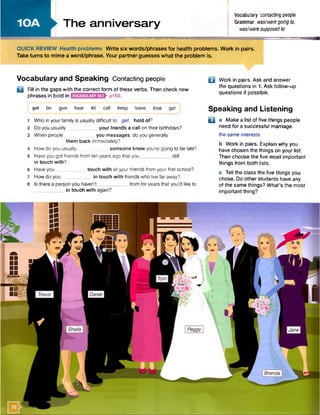 10A i
i The anniversary
waamamKmam
Vocabulary contacting people
Grammar was/weregoingto,
was!weresupposedto
QUICK REVIEW Health problems W rite six words/phrases fo r health problems. Work in pairs.
Take turns to mime a word/phrase. Your partner guesses what the problem is.
Vocabulary and Speaking Contacting people
0 Fill in the gaps with the correct form of these verbs. Then check new
phrases in bold in p150.
| get be give hear let call keep leave lose get
1 Who in your family is usually difficult to get hold of?
2 Doyou usually
_
your friends a call on their birthdays?
3 When people you messages, do you generally
them back immediately?
4 How do you usually someone know you're going to be late?
5 Have you got friends from ten years ago that you___________ still
in touch with?
6 Haveyou touch with all your friends from your first school?
7 How do you in touch with friends who live far away?
8 Is there a person you haven't____________from for years that you'd like to
. .. in touch with again?
Q Work in pairs. Ask and answer
the questions in 1. Ask follow-up
questions if possible.
Speaking and Listening
B a Make a list of five things people
need for a successful marriage.
the same interests
b Work in pairs. Explain why you
have chosen the things on your list.
Then choose the five most important
things from both lists.
c Tell the class the five things you
chose. Do other students have any
of the same things? What’s the most
important thing?
 