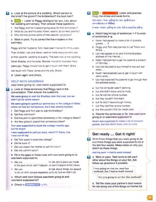 □ a Look at the picture of a wedding. Which person is:
the bride? the groom? the bridesmaid? the best man?
b 1 Listen to Peggy talking to her son, Leo, about
her wedding anniversary. Then answer these questions.
1 Are Peggyand her husband going away for theiranniversary?
2 What do Leoand hissister, Karen, want to do for their parents?
3 Why did they borrow some of their parents' old photos?
c Work in pairs. Try to correct the five mistakes in this
summary.
Peggyand her husband, Tom, have been married for thirty years.
Their children, Leo and Karen, want to invite everyonewho was
at their parents' wedding to a party. The best man at the wedding,
Derek Bradley, and his sister, Brenda, moved to Australia many
years ago. Peggy knows how to get in touch with them. She’s
lost touch with TrevorJones and his wife, Sheila,
d Listen again and check.
: HELP WITH GRAMMAR
was/were going to, was/were supposed to
H a Look at these sentences that Peggy said in the
conversation. Then answer the questions.
• We were going to visit the Bradleys laterthatyear, but we
I didn’tgo forsome reason.
! We were going to spend ouranniversaryin the cottage in Wales
I where we hadourhoneymoon, butit was alreadybooked.
•
; 1 Did Peggy and Tom plan to visit the Bradleys?
I 2 Did they visit them?
'• 3 Did they plan to spend theiranniversary in the cottage in Wales?
1 4 Are they going to spend their anniversary there?
11 Tom was supposed to book the cottage months ago,
I but he forgot
• / was supposed to callyou back, wasn’t I? Sorry, Leo,
• Iwas outallday.
' •
• 5 Did Tom agree to book the cottage?
I 6 Did he book it?
> 7 Did Leo expect his mother to call him back?•
• 8 Did she call him back?
b Fill in the gaps in these rules with was/were going to or
> was/were supposed to.
I? • We use ___ to talk about plans we made
in the past which didn't happen, orwon’t happen in the future.
• o We use to talk about things we agreed
to do, or other people expected us to do, but we didn’t do.
c Which verb form follows was/were going to and
• was/were supposed to?
'• d Check in hn;r-i.M^M;4nTV p i5 l.
g > 2 iit.KHKinnffiTTl Listen and practise.
Copy the stress and weak forms.
We were /w o / going to /to / spend our
anniversaryin Wales.
Itwas /W 92/ going to AW be a surprise party.
□ a Match beginnings of sentences 1-7 to ends
of sentences a-g.
1 Karen had agreed to make a list of possible
guests.... b
2 Peggy and Tom had planned to call Trevor and
Sheila,...
3 Leo had agreed to try and find the Bradleys’
address on the internet,...
4 Karen had planned to get her parents a present
on Monday,...
5 Leo had decided to buy himselfa new suit last
week,...
6 Karen had expected Leo to get in touch with
Jane Lewis....
7 Leo had expected his parents to go through their
old address books,...
a but his computerwasn’t working,
b but she didn’t know who to invite,
c but he lost her phone number,
d but they couldn’t find them,
e but he didn't have enough money,
f but they lost their phone number,
g but shecouldn't find hercredit card.
b Rewrite the sentences in 7a. Use was/were
going to or was/were supposed to.
Karen was supposed to makea listofpossible
guests, but she didn’tknow who to invite.
>
Get ready ... Get it right!
□ Write three things that you were going to do
and three things you were supposed to do in
the last four weeks. Make notes on why you
didn’t do these things.
visitmyaunt -*had to workinstead
P a Work in pairs. Take turns to tell each
other about the things on your list. Ask
follow-up questions if possible.
I was going co visit my aunt last
weekend, but I had to work instead.
Are you going to see her this weekend?
b Tell the class your partner’s best reason
for not doing one of the things on his/her list.
m
 