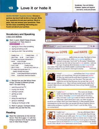 Love it or hate it
Vocabulary likes and dislikes
Grammar positive andnegative
verbforms, words and phrases
QUICK REVIEW Question form s Choose a
partner, but don’t talk to him or her yet. W rite
four questions to ask your partner. Work in
pairs. Ask and answer your questions. Then
tell the class something interesting you
found out about your partner.
Vocabulary and Speaking
Likes and dislikes
l o l
□ Work in pairs. Match these phrases
to groups 1-3. Then check in
i m m i m i i * - pi27.
1 saying you love or like something
2 saying something is OK
3 sayingyou don't like something
I (really)love... 1 I (really) hate ... 3
I don’t like... at all. I can't stand...
I'm (really/very/quite) interested in ...
I think... is/are all right.
... (really) get(s) on mynerves.
I can’t bear... I(really)enjoy...
I don’t mind ... I’m not (very)keen on ,
| I'm (really/very/quite) keenon ...
... (really) drive(s) mecrazy.
I think... is/are great/brilliant/wonderful.
I think... is/are awful/terrible/dreadful.
a Decide how you feel about these
things. Choose a different phrase
from 1 for each thing.
• watching sport on TV
• buying new shoes
• waiting in queues
• getting up early
• cooking
• doing the washing-up
© going to weddings
• tidying up the house or flat
b Work in groups. Compare ideas.
Explain why you feel like this.
Reading
H Read the comments on the internet
forum, then fill in gaps 1-4 with the
things in photos A-D. Do the people
love or hate these things?
B
e o e B S f e www.thingsweloveandhate.com " c jQ . a
Things we LOVE @ and HATE
1 ___ really drives me crazy. You have to listen
to this terrible music while you’re waiting, and then a
woman’s voice says, “you’re 93rdin the queue”. Sometimes
you can wait for over an hour and no one answers - and you
can’t put the phone down because you don’t want to lose
your place. Then when you finallyspeak to someone they hardly ever
solve your problem, so you have to start again anyway. MICHAEL
I think2. . are brilliant, but I know a lot of
people can’t stand them. I’ve got two sisters and neither
of them can watch one for more than 5 minutes. I’ve seen
loads of different shows over the years. The ones with
celebrities are the best because you can see that none of
them are any different to us - they’re alljust normal people really. But 1
wouldn’t like to be on one myself because I know all my friends would
laugh at me! CORINNE
I really hate 3_________________ The trains are always
really crowded and they’re often late or get cancelled for
no reason. Yesterday I waited nearly half an hour for a
train, and then I didn’t get a seat so I had to stand all the
way home. I don’t think that’s right, not when we pay so
much for our tickets. And I can’t bear listening to other people's phone
conversations on the train. How can people talk about hospital visits or
relationship problems in public? I don’t think I could do that. I'd be
too embarrassed. MARCELA
I really love 4________________, but my wife doesn’t like it
at all. I can’t understand why - it’s much safer than driving
and there are no trafficjams. She hasn’t flown for years, but
as far as I’m concerned, there’s no better way to travel. I love
just sitting back and watching the clouds go by or chatting
to the person next to me. And if I’m not feeling very sociable I can always
watch a film, which I never have time to do at home. HASSAN
 