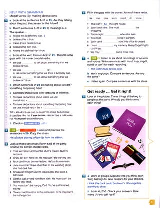 I: HELP WITH GRAMMAR
I Modal verbs (2): making deductions
B a Look at the sentences 1-10 in 2b. Are they talking
about the past, the present or the future?
b Match sentences 1-10 in 2b to meanings a-e.
• The speaker...
0 a knows this is definitely true. 9
• b believes this is true.L•
j * c thinks this is possibly true.
1 d believes this isn’t true.
• e knows this definitely isn’t true.
I •
! c Look at the verb forms in bold in 2b. Then fill in the
• gaps with the correct modal verbs.
I •
l • We use_________to talk about something that we
believe is true.
I* • We use________ , _________ or
to talk about something that we think is possibly true.
• • We use_________to talk about something that we
believe isn’t true.L•
d Which sentences in 2b are talking about: a state?
something happening now?
e Complete these rules with verb+/ng or infinitive.
• • To make deductions about states we use:
modal verb + _________ _....
• To make deductions about something happening now
we use: modal verb + be +_______________.
I •
I TIP • We don’t usecan or mustn't to make deductions:
| • Itcouldbe him. not Itcan bohim.He can’tbe a millionaire.
•
! f C heck in E n m n S E S -p 151.
2 3 ^ 4 ■jhh.mii.'ihmM I Listen and practise the
sentences in 2b. Copy the stress.
He could be picking people up from the station.
B Look at these sentences Karen said at the party.
Choose the correct modal verbs.
1 That woman could/must be Mum's cousin, but I'm
not sure.
2 Uncle Ian isn't here yet. Hemay/can't be working late.
3 Nick can't/must be married yet. He's only seventeen.
4 Jane must/can’t have dyed hair. Inthe wedding photo
she had dark hair.
5 Sheilacan't/might want to leavesoon, she looks a
bit bored.
6 Derek’s just arrived from New York. Hemust/can’t be
feeling very tired.
7 Youmust/can’tbe hungry, Dad. You’vejust finished
eating!
8 Trevorcould/must be in the restaurant, or hemay/can't
be in the garden.
B Fill in the gaps with the correct form of these verbs,
be love lose work need do . know
1 That can’t be the right house.
2 Joan's not here. She must the
shopping.
3 Paola might where he lives.
4 You must living in London.
5 Josh can't___________ now. His office is closed.
6 I must___________ my memory. I keep forgetting to
do things.
7 Wemay___________some more milk.
D aEEM Listen to six short recordings of sounds
and voices. Write sentences with must, may, might,
could or can't for each recording.
7 The watermustbe too cold.
b Work in groups. Compare sentences. Are any
the same?
c Listen again. Compare sentences with the class.
Get ready ... Get it right!
B Look at the picture. These things all belong to
people at the party. Who do you think owns
each thing?
Q | a Work in groups. Discuss who you think each
thing belongs to. Give reasons for your choices.
Ithink this book could be Karen’s. She mightbe
learning to drive.
b Look at p155. Check your answers. How
many did you get right?
I
 