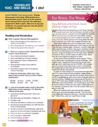 VOCABULARY
IO C AND SKILLS I do!
QUICK REVIEW Describing people Choose
three people in the class. Write sentences to
describe each person. Don’t write the person’s
name: He’s got short curly hair. He’s wearing a
striped shirt. Work in pairs. Take turns to say your
sentences. Your partner guesses who the person
is: Itmight be Johann.
Reading and Vocabulary
O
E3
B
Work in groups. Discuss these questions.
1 What is the averagecost of a wedding in your
country, do you think?
2 Who usually pays for the wedding in your country?
3 What do they spend the moneyon?
a Read the magazine article. Choose the correct
words in these sentences.
1 Tony is Olivia’s third/fourth husband.
2 Ginnywent/didn’tgo to Olivia's wedding.
3 Ginnyhad/hadn't been a bridesmaid for
Olivia before.
4 Olivia has/hasn't kept in touch with her
ex-husbands.
5 More/Fewerpeople in the UK are getting
married these days.
b Read the article again. What does it say
about these numbers? Did any of the numbers
surprise you?
I £20,000 six hours £3,300 £15,000 :
459,000 231,000 45% 12%
a Look at the phrasal verbs in bold in the article.
Match them to their meanings 1-10. Write the
infinitive of the verbs.
1 avoid doing something you don't want to do
get out of
2 feel better after you have been unhappy or ill
3 increase or rise
4 find some information in a book oron a computer
5 tell someone some information you think they don't
know or have forgotten
6 decide or arrange to do something at a latertime
7 arguewith someoneand stop being friendlywith them
8 think ofan idea, or a solution to a problem
9 end a marriage or relationship
10 find something by accident
b Check in i'iiHfcwufaivdfaWfc pi50.
Vocabulary phrasal verbs (3)
Skills Reading: a magazine article;
Listening: a radio interview
For Better, For Worse
Ginny Bell looks at herfriend’s chances
o fhaving a happy marriage.
W hen Olivia first started going out with Tony, I thought ,
it would never last. Two months later, she told me they
were getting married. I thought she should put the wedding
o ff for a few months until she knew Tony better. As soon
as he had proposed to her, Olivia called me and said, "He
really is the one." She'd said the same thing about her last
three husbands, but I didn't like to point this out to her.
When Olivia asked me to be her bridesmaid, I tried to
get out of the whole thing because I didn't want to see her
make the same mistake again. However, I couldn't come up
with a good excuse, so there I was again, standing outside
the church wondering how much Olivia's parents had spent
this time. A typical wedding in the UK costs about £20,000
and lasts six hours, so that's about £3,300 an hour. Olivia
must be a very expensive daughter to have.
At the church Olivia introduced me by saying, "This is
Ginny. She's been a bridesmaid at all my weddings." And
indeed I had. I hoped that Olivia and Tony would never
split up, which could cost another £15,000 - the average
cost of a divorce if you have to go to court. Fortunately,
Olivia got over her last three divorces quickly and is still
friends with all her ex-husbands.
So what are their chances of a successful marriage these
days? The week before Olivia's wedding I came across a
newspaper report which said that the number of divorces in
the UK is still going up, while the number of people getting
married is falling. I looked some figures up and found out
that in 1971 there were 459,000 weddings in the UK, but in
2009 there were only 231,000 - the lowest figure since 1861.
And as for divorce, where you live makes a huge difference.
For example, the divorce rate in the UK is about 45%, but in
Italy it's only 12%.
When my husband and I were leaving the reception,
Olivia came up to say goodbye and said, "You two have
never fallen out, have you? How can I make this marriage
last?" Well, Olivia, what can I say? Move to Italy!
It's such a special day. You only get
married for the fourth time once!
 