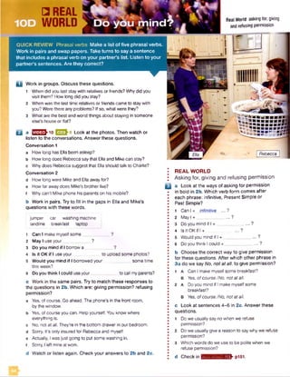 B a E E S hiO Q 33h8 Look at the photos. Then watch or
listen to the conversations. Answer these questions.
Conversation 1
a How long has Ella been asleep?
b How long does Rebecca say that Ella and Mikecan stay?
c Why does Rebecca suggest that Ella should talk to Charlie?
Conversation 2
d How long were Mike and Ellaaway for?
e How far away does Mike's brother live?
f Whycan't Mike phone his parents on his mobile?
b Work in pairs. Try to fill in the gaps in Ella and Mike's
questions with these words.
• REAL WORLD
; Asking for, giving and refusing permission
Q a Look at the ways of asking for permission
• in bold in 2b. Which verb form comes after
• each phrase: infinitive. Present Simple or
• Past Simple?
•
J 1 Can I + infinitive ... ?
I 2 M a y l+ ___________ ...?
• 3 Do you mind if I + __________ ...?
• 4 Is it OK if I + _____ ?•
I 5 Would you mind if I + ... ?
• 6 Do you think I could + ____________... ?
•
• b Choose the correct way to give permission
I for these questions. After which other phrase in
I 3a do we say No, not at all. to give permission?
• 1 a Can I make myself some breakfast?
• B Yes, ofcourse./No, not at all.
! 2 A Do you mind if I make myselfsome
I breakfast?
• b Yes, ofcourse./No, not at all.
•
• c Look at sentences 4-6 in 2c. Answer these
I questions.
• 1 Do we usually say no when we refuse
• permission?
• 2 Do we usually give a reason to saywhy we refuse
• permission?
! 3 Which words do we use to be polite when we
• refuse permission?
• d Check in myjavniiwlBEK pl51.
Rebecca
□ REAL
WORLD
jumper car washing machine
landline breakfast laptop
1 Can I make myselfsome____________?
2 May I use your____________?
3 Do you mind if I borrow a ?
4 Is it OK if I use your to upload some photos?
5 Would you mind if I borrowed your sometime
this week?
6 Do you think I could useyour___________ to call myparents?
c Work in the same pairs. Try to match these responses to
the questions in 2b. Which are: giving permission? refusing
permission?
a Yes, of course. Go ahead. The phone's in the front room,
by the window,
b Yes, of course you can. Help yourself. You know where
everything is.
c No, not at all. They’re in the bottom drawerin our bedroom,
d Sorry, it's only insured for Rebecca and myself,
e Actually, Iwasjust going to put some washing in.
f Sorry, I left mine atwork.
d Watch or listen again. Check your answers to 2b and 2c.
Real World asking for, giving
and refusing permission
QUICK REVIEW Phrasal verbs Make a list o f five phrasal verbs.
Work in pairs and swap papers. Take turns to say a sentence
that includes a phrasal verb on your partner’s list. Listen to your
partner’s sentences. Are they correct?
D Work in groups. Discuss these questions.
1 When did you last stay with relatives or friends? Whydid you
visit them? How long did you stay?
2 When was the last time relatives or friends came to staywith
you? Werethere any problems? If so, what were they?
3 What are the best and worst things about staying in someone
else's house or flat?
 
