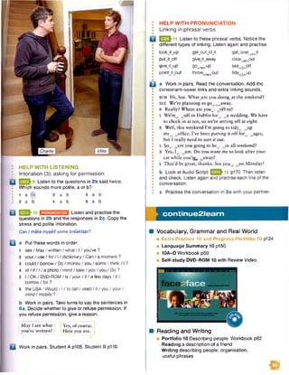 Charlie
HELP WITH LISTENING
Intonation (3): asking for permission
Listen to the questions in 2b said twice.
Which sounds more polite, a or b?
1 a @ 3 a b 5 a b
2 a b 4 a b 6 a b
£ }1 0 Listen and practise the
questions in 2b and the responses in 2c. Copy the
stress and polite intonation.
Can Imake myselfsome breakfast?
a Put these words in order.
1 see / May/ written / what / 1/ you’ve ?
2 your/ use/ for/ 1/ dictionary / Can / a moment ?
3 could / borrow / Do/ money/ you / some / think / 1?
4 of / if / 1/a photo / mind / take /you /you / Do ?
5 I / OK/ DVD-ROM / Is/ your/ if/ a few days/ it /
borrow / for ?
6 theU S A /W ould/I/tocall/used/if/you/your/
mind / mobile ?
b Work in pairs. Take turns to say the sentences in
6a. Decide whether to give or refuse permission. If
you refuse permission, give a reason.
I May I see what 1Yes, of course. I
I you’ve written? i Here you are. |
Work in pairs. Student A p105. Student B p110.
HELP WITH PRONUNCIATION
Linking in phrasal verbs
Q2|>11 Listen to these phrasal verbs. Notice the
different types of linking. Listen again and practise.
lookJtjjp g etjo utjtfjt g e tjive r^Jt
putjtjoff givejtjaway dear^.out
giveJtjjp 90Vw/up s e e ^p ff
pointJtjDut throww/w/_out tid y ^ jjp
B a Work in pairs. Read the conversation. Add the
consonant-vowel links and extra linking sounds.
ROB Hi, Sue. Whatjare you doingwat the weekend?
SUE We’re planning to goVwyCaway.
r Really? Where are youw/ , off to?
S We’re , f j A i to Dublin for , .a wedding. We have
to check in at ten, so we’re setting off at eight.
R Well, this weekend Pm going to tidy , .up
my . .office. I’ve been putting it off for . .ages,
but I really need to sort it out.
S So^ fjx e you going to be^ Ain all weekend?
R Yes, I . ,am . Do you want me to look after your
cat while you’re^ ^away?
S That’d be great, thanks. See youv .o n Monday!
b Look at Audio Scnpt 12 P170-Then listen
and check. Listen again and practise each line of the
conversation.
c Practise the conversation in 2a with your partner.
co n tin u e 2 le a rn
Vocabulary, Grammar and Real World
■ Extra Practice 10 and Progress Portfolio 10 p124
■ Language Summary 10 p150
■ 10A-D Workbook p50
■ Self-study DVD-ROM 10 with Review Video
Portfolio 10 Describing people Workbook p82
Reading a description of a friend
W riting describing people: organisation,
useful phrases
Reading and Writing
m
 