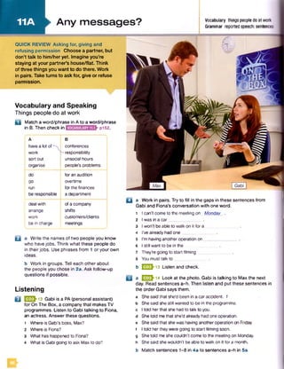 11A
Vocabulary and Speaking
Things people do at work
D Match a word/phrase in A to a word/phrase
in B. Then check in pi52.
A
havea lot of ■
work
sort out
organise
B
conferences
-responsibility
unsocial hours
people’s problems
do for an audition
go overtime
run for the finances
be responsible a department
deal with ofa company
arrange shifts
work customers/clients
be in charge meetings
□ a Work in pairs. Try to fill in the gaps in these sentences from
Gabi and Fiona's conversation with one word.
□ a Write the names of two people you know
who have jobs. Think what these people do
in their jobs. Use phrases from 1 or your own
ideas.
b Work in groups. Tell each other about
the people you chose in 2a. Ask follow-up
questions if possible.
Listening
Q b 13 Gabi is a PA (personal assistant)
for On The Box, a company that makes TV
programmes. Listen to Gabi talking to Fiona,
an actress. Answer these questions.
1 Where is Gabi’s boss, Max?
2 Where is Fiona?
3 What has happened to Fiona?
4 What is Gabi going to ask Max to do?
I can’t come to the meeting on Monday
Iwas in a car__________
Iwon't be able to walk on it for a
I’ve already had one
I’m having anotheroperation on_
I stillwant to be in the
They’re going to start filming
1
2
3
4
5
6
7
8 You must talk to ...
b EESh13 Listen and check.
B a Q B h 14 Look at the photo. Gabi is talking to Max the next
day. Read sentences a-h. Then listen and put these sentences in
the order Gabi says them,
a Shesaid that she'd been in a car accident. 1
b Shesaid shestill wanted to be in the programme,
c I told her that she had to talk to you.
d Shetold me that she'd already had one operation,
e Shesaid that she was having anotheroperation on Friday,
f I told herthey were going to start filming soon,
g She told me she couldn’t come to the meeting on Monday,
h She said she wouldn’t be able to walk on it for a month,
b Match sentences 1-8 in 4a to sentences a-h in 5a.
►Any messages? Vocabulary things people do at work
Grammar reported speech: sentences
QUICK REVIEW Asking for, giving and
refusing permission Choose a partner, but
don’t talk to him/heryet. Imagine you’re
staying at your partner’s house/fiat. Think
of three things you want to do there. Work
in pairs. Take turns to ask for, give or refuse
permission.
 