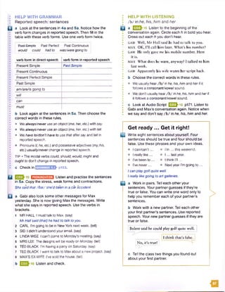 H
HELP WITH GRAMMAR
Reported speech: sentences
a Look at the sentences in 4a and 5a. Notice how the
verb form changes in reported speech. Then fill in the
table with these verb forms. Use one verb form twice.
Pe9t-Simpte Past Perfect Past Continuous :
would could had to wasAveregoing to
verb form in direct speech verb form in reported speech
Present Simple Past Simple
Present Continuous
Present Perfect Simple
Past Simple
am/areAsgoing to
will
can
must
b Look again at the sentences in 5a. Then choose the
correct words in these rules.
• Wealways/never use an object (me, her, etc.) with say.
• Wea/ways/never use an object (me, her, etc.) with tell.
• Wehave to/don'thave to use that after say and tell in
reported speech.
• Pronouns (/, he, etc.) and possessive adjectives (my.his,
etc.) usually/neverchange in reported speech.
TIP • The modal verbs could, should, would, might and
oughtto don't change in reported speech.
c Check in j-GRAMMAR 11.1 p153.
Q 15 H D B i l Listen and practise the sentences
in 5a. Copy the stress, weak forms and contractions.
She said that/O at/ she’d been in a car accident.
Q a Gabi also took some other messages for Max
yesterday. She is now giving Max the messages. Write
what she says in reported speech. Use the verbs in
brackets.
1 MR HALL I must talk to Max. (say)
MrHall said (that)he had to talk toyou.
2 CARL I'm going to be in New York next week, (tell)
3 SID I didn't understand your email, (say)
4 UNDAWISE I can't come to Monday’s meeting, (say)
5 MRS LEE The designs will be ready on Monday, (tell)
6 TED BLACK I'm having a party on Saturday, (say)
7 TED BLACK I want to talk to Max about a new project, (say)
8 MAX'S EX-WIFE I've sold the house, (tell)
b Listen and check.
HELP WITH LISTENING
/h / in he, his, him and her
£ J a E I> 1 6 Listen to the beginning of the
conversation again. Circle each h in bold you hear.
. Cross out each h you don’t hear.
GABI Well, M r Hall said be had to talk to you.
MAX OK, I’ll call him later. What’s his number?
GABI He only gave me his mobile number. Here
it is.
MAX What does he want, anyway? I talked to him
last week.
GABI Apparently his wife wants her script back,
b Choose the correct words in these rules.
• We usually hear/h / in he, his, himand her if it
follows a consonant/vowel sound.
• We don’t usually hear /h / in he, his, himand herif
it follows a consonant/vowel sound.
c Look at Audio Script Q 3j}-16 p171. Listen to
Gabi and Max's conversation again. Notice when
we say and don’t say /h / in he, his, him and her.
Get ready ... Get it right!
1 3 Write eight sentences about yourself. Four
sentences should be true and four should be
false. Use these phrases and your own ideas.
El
Ican/can't..
I really like...
I've been to .
I've never...
I’m ... this weekend.
I ... last year.
I think I’ll...
Next year I’m going to ...
Ican playgolfquite well.
Ireally like going to artgalleries.
a Work in pairs. Tell each other your
sentences. Your partner guesses if they’re
true or false. You can write one word only to
help you remember each of your partner’s
sentences.
b Work with a new partner. Tell each other
your first partner’s sentences. Use reported
speech. Your new partner guesses if they are
true or false.
>
Bulent said he could play golf quite well.
11 think that’s false. |
No, it’s true!
c Tell the class two things you found out
about your first partner.
ta
 