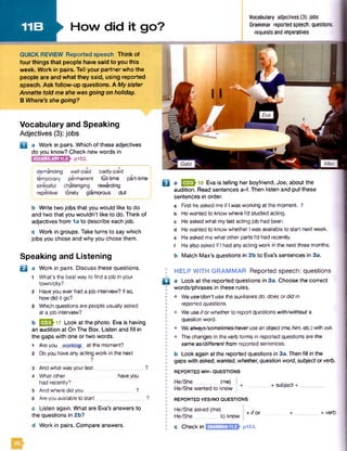 11B
Vocabulary and Speaking
Adjectives (3): jobs
Q a Work in pairs. Which of these adjectives
do you know? Check new words in
p152.VOCABULARY11.2
demanding well-paid badly-paid
temporary permanent full-time part-time
stressful challenging rewarding
; repetitive lonely glamorous dull
b Write two jobs that you would like to do
and two that you wouldn’t like to do. Think of
adjectives from 1a to describe each job.
c Work in groups. Take turns to say which
jobs you chose and why you chose them.
Speaking and Listening
Q a Work in pairs. Discuss these questions.
1 What's the best way to find ajob in your
town/city?
2 Haveyou ever had ajob interview? If so,
howdid it go?
3 Which questions are people usuallyasked
at ajob interview?
b E S h 17 Look at the photo. Eva is having
an audition at On The Box. Listen and fill in
the gaps with one or two words.
1 Areyou working at the moment?
2 Doyou haveanyacting work in the next
?
3 And what wasyourlast 1
4 What other haveyou
had recently?
5 Andwheredid you_________________?
6 Areyouavailableto start..
c Listen again. What are Eva’s answers to
the questions in 2b?
d Work in pairs. Compare answers.
Q a UJESh18 Eva is telling her boyfriend, Joe, about the
audition. Read sentences a-f. Then listen and put these
sentences in order.
a First heasked meif Iwas working at the moment. 1
b Hewanted to knowwhere I'd studied acting,
c Heasked what mylast acting job had been,
d Hewanted to know whether Iwas available to start next week,
e Heasked mewhat other parts I'd had recently,
f Healsoasked if Ihad anyactingwork in the next three months.
b Match Max’s questions in 2b to Eva’s sentences in 3a.
I HELP WITH GRAMMAR Reported speech: questions
□ a Look at the reported questions in 3a. Choose the correct
words/phrases in these rules.
• • Weuse/don’t use theauxiliariesdo, doesor did in
reported questions.
I • Weuseifor whetherto report questions with/withouta
question word.
• Wealways/sometimes/neveruseanobject(me,him, etc.)withask.
• Thechanges in the verb formsin reported questions are the
sameas/different from reported sentences.
b Look again atthe reported questions in 3a. Then fill in the
° gaps with asked, wanted, whether, question word,subjector verb.
! REPORTED WH-QUESTIONS
He/She (me)
He/Shewanted to know |
REPORTED YES/NOQUESTIONS
+ subject
He/She asked (me)
He/She to know
c Checkin GRAMMAR11.2
+ ifor
p153.
+ verb
Vocabulary adjectives (3): jobs
Grammar reported speech: questions,
requests and imperatives
►How did it go?
QUICK REVIEW Reported speech Think of
four things that people have said to you this
week. Work in pairs. Tell your partner who the
people are and what they said, using reported
speech. Ask follow-up questions. A My sister
Annette told me she was going on holiday.
B Where’s she going?
 
