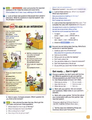 BBSEl-19 U B M S M I Listen and practise the reported
questions in 3a. Copy the stress and weak forms.
First he asked me if I was /w a z/ working at the moment.
Q a Look at these real questions that people have asked in
interviews. Write the questions in reported speech. Use
the phrases in brackets.
WHATNOT TO ASK IN AN INTERVIEW!
Can my rabbit come to
work with me?
She asked... ifher
rabbit could come to
work with her.
What isyourstarsign?
She asked him ...
Isit a problem if I'm angry
mostof the time?
He askedhim ...
Will the company pay to
look after my horse?
He asked her...
Do I have to wear a suit
for the next Interview?
He wanted to know ...
Which Job am Iapplying
for?
He wanted to know...
7 Have you been In prison
» too?
He asked him ...
8 Why am Ihere?
She wantedto know...
9 Why aren't you in a more
• Interesting business?
She asked them...
10 Can Icome back when
, i find my glasses?
She wanted to know...
b Work in pairs. Compare answers. Which question do
you think is the funniest?
Q Max phones Eva later that day. She’s got the
job! Listen and answer these questions.
1 Where does Eva have to go on Monday?
2 What time does she have to be there?
3 Who is she going to meet?
4 How long is the job going to last?
; MfcLK W l I n U K A M M A K
: Reported speech: requests and imperatives
Q a Look at these sentences. Which is'a request?
Which are imperatives?
Can you come to a meeting on Monday?
Be at ouroffices at ten.
Don't accept any more work.
b Look at how Eva reported what Max said. Then
complete the rules with imperatives and requests.
He asked me to come to a meeting on Monday.
He told me to be at theiroffices at ten.
He told me not to accept any more work.
• To report ...... .we use:
asked + object + (no/) + infinitive with to.
• To report . we use:
told + object + (not) + infinitive with to.
c Check in E H JE njU B h p 153.
B Eva and Joe are talking later that day. Write Eva’s
sentences in reported speech.
1 Could you give me a lift tomorrow?
She asked him to give hera lift tomorrow.
2 Call me at lunchtime.
3 Will you pick me up after the meeting?
4 Don’t worry about me.
5 Can you book a table at our favourite restaurant?
6 Don’t tell anyone about the job yet.
7 Do you think you could help me leam my lines?
Get ready ... Get it right!
GDChoose a partner, but don’t work with him/her
yet. Write six questions to ask your partner.
Choose questions you don’t know the answer
to. Use these phrases and your own ideas.
• What are you doing ... • Do you usually ...
• How often do you... • Have you ever...
• When did you last... • Can you ...
[ | a Work with your partner. Ask and answer
your questions. Make notes on your partner’s
answers.
b Work with a new partner. Tell him/her about
your conversation with your first partner. Use
reported speech.
>
! Francesca asked me if I’d ever been to
the UK. I told her I’d been there once.
c Tell the class two interesting things you
found out about your first partner.
m
 