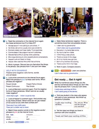 O a Read the comments on the internet forum again. □ a Make these sentences negative. There is
Are these sentences true (T) or false (F)? sometimes more than one possible answer.
1 Michael doesn't mind talking to call centres. F 1 I often visit mygrandmother.
2 He thinks call centres usually solve your problems. 1don’t often visit mygrandmother.
3 Corinne’s sisters can't bear realityTV programmes. 2 Everyone in my family likes tennis.
4 Corinne doesn’t like programmes with celebrities. 3 My mum's lost hermobile.
5 Marcela had a difficult journey home yesterday. 4 1think I'll buy a new phone.
6 She enjoys listening to other people's phone conversations. 5 There’s a doctor in the village.
7 Hassan's wife isn't keen on flying. 6 All of myfriends have got cars.
8 Hassan often watches films when he's at home. 7 Both of my brothers like cooking.
b Work in groups. Discuss how you feel about the things 8 There’s some milk in the fridge.
in the photos. Use phrases from 1 and your own ideas. b Work in pairs. Compare answers.
• HELP W ITH GRAMMAR Q 3 EHJHEEESMI Listen and practise.
: Positive and negative verb form s, words , do„,t often visit mygrandmolhgr.
I and phrases
9 ........
Q a Look at the comments on the internet forum again.
Match the phrases in blue to these verb forms. Which G e t re a d y . . . G e t it fig h t!
; phrases are negative? JL „ . . . ...,
U j Write four sentences about things you like
Present Simple Present Perfect Simple ancj four sentences about things you don’t like.
• Present Continuous Past Simple Use the phrases from 1 and your own ideas.
• b Look at Marcela's comment again. Find the negative Ireally enjoy watching old films.
I forms of these sentences. Which verb do we usually / can’t standgoing to the dentist.
I make negative?
: I think that’s right. I think Icould do that. i l a Find one student in the class who agrees
with each of your sentences. Ask follow-up
• c Look at Hassan's comment again. Find another way mioctinn® if nnceihi®
• to say these phrases. Which word can we use instead
; of not a and not any with there is/there arel jI really enjoy watching Yes, me too. What
• There aren'tany trafficjams. M f j t o L ................I the last one
• There isn'ta better wayto travel. you watc e . I
J d Match these positive words to the negative words/ I) jqu the class two things you have in
 phrases in pink on the internet forum. common with other students.
• love hate everyone________ I 1
• always all j Tamek and I both enjoy watching old films. |
• usually________both__________________
• e Check in p128.
H
Get ready ... Get it right!
□ Write four sentences about things you like
and four sentences about things you don’t like.
Use the phrases from 1 and your own ideas.
Ireally enjoy watching old films.
/ can’t standgoing to the dentist.
C l a Find one student in the class who agrees
with each of your sentences. Ask follow-up
questions if possible.
I really enjoy watching
old films.
Yes, me too. What
was the last one
you watched?
b Tell the class two things you have in
common with other students.
|Tamek and I both enjoy watching old films.
 