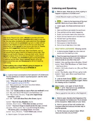 After dinner, Rupert's son, Dom, offered to give Kat a lift home.
While they were in the car, Dom admitted being madly in love with
Kat. She was rathershocked bythis, particularly when Dom refused
to drive her home until she promised to go out on a date with him.
However, Kat needed an opportunity to find out more about the
Wilde family, so she agreed to have dinner with Dom on Tuesday
evening. Dom suggested meeting at the gallery at seven.
The next day, two other SCS cops, Glenn and Darren, sat in a
van outside the art gallery listening to Rupert’s phone calls. They
heard him call Hendrik Petersen, a famous Dutch artist. Hendrik
agreed to deliver three of his statues to Rupert's warehouse at
7.30 p.m. on Tuesday, and reminded Rupert to bring the money
in used ten-pound notes. Rupert warned Hendrik not to tell
anyone about their plan and threatened to kill him if anything
went wrong.
Is Kat walking into a trap? What’s going to happen at
Rupert’s warehouse? Find out in EPISODE 5!
u a Look at these conversations from episode 4 of Undercover.
Put the sentences in bold in reported speech. Use the verbs
in brackets.
DOM 1Why don’t we go to the Ritz? (suggest)
1 Dom suggestedgoing to the Ritz.
KAT That sounds nice. I’ve never been there before.
DOM 2Shall I book a table? (offer)
KAT Good idea.
DOM And 3would you like to come to Paris next weekend? (invite)
KAT Hey, slow down! We haven’t even had dinner yet!
DOM Yes, 1 know, I’m sorry. 4I say some stupid things
sometimes, (admit)
KAT O K .5Let's talk about Paris after dinner, (agree)
RUPERT 6Don’t be late, Hendrik, (warn)
HENDRIK Don’t worry, 7I'll be there on time, (promise)
RUPERT 8And don’t forget to watch out for the cops, (remind)
HENDRIK I’ll be careful. But if you don’t bring the money,
9I'll tell the police everything I know, (threaten)
RUPERT Sorry, Hendrik, ,0I don't believe you. (refuse)
b Work in pairs. Compare sentences.
Listening and Speaking
Q a Work in pairs. What do you think is going to
happen in episode 5 of Undercover?
Hendrik might steal Rupert’s money.
b E J F 21 Listen to the beginning of the next
episode. Were any of your ideas correct?
c Listen again. Are these sentences true or
false?
1 Glenn and Darren are outside the warehouse.
2 They call Kat to tell herwhat's happening.
3 Rupert and Hendrik meet at the warehouse.
4 Rupert phoned Hendrik earlier that afternoon.
5 Hendrik hasn’t got the statues.
6 Gloria threatens to shoot Kat.
7 Gloria agrees to help the police.
8 Dom arrives to take Kat on their date.
HELP WITH LISTENING Missing words
• In informal spoken English we often miss out
words when the meaning is clear.
H a Readthe beginning of episode 5 of Undercover.
Notice the missing words in brackets. What
• kind of words do we often miss out?•
• DARREN [Are you] Sure this is the place, Glenn?
• GLENN Yeah. [The] Warehouse on Tudor Street.
I [At] Seven thirty.
DARREN [It] Looks closed to me. [Do you] Want
• a cigarette?
GLENN No, thanks, mate. [I] Gave up last week.
• DARREN Yeah, right. [Have you] Heard from
• Kat recently?
• b Look at Audio Script |»Q<^21 p172. Listen
I to the first two parts of episode 5 again. Notice
I the missing words in brackets.
B Work in pairs. Look again at Audio Script
*0^21 p172. Take turns to say sentences
1-10 in bold in reported speech.
Darren agreed to wait and sec what happened.
n s
B a Work in pairs. Decide what happens at the
end of episode 5 of Undercover. Try to include
all the characters. Make notes on your ideas.
b Work in groups of four with another pair.
Compare ideas and discuss the best way to
end the episode.
c Tell the class your group's ideas. Which
ideas are the best, do you think?
 