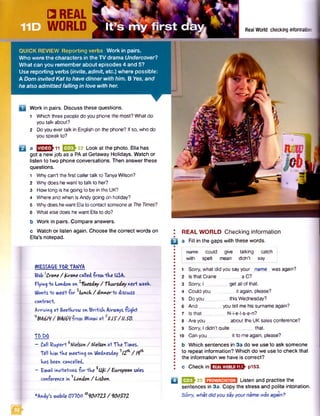 □ REAL
WORLD
QUICK REVIEW Reporting verbs Work in pairs.
Who were the characters in the TV drama Undercover?
What can you remember about episodes 4 and 5?
Use reporting verbs (invite, admit, etc.) where possible:
A Dom invited Kat to have dinner with him. B Yes, and
he also admitted falling in love with her.
Work in pairs. Discuss these questions.
1 Which three people do you phone the most?What do
you talk about?
2 Doyou evertalk in English on the phone? Ifso, who do
you speak to?
a E E E h n EZSh22 Look at the photo. Ella has
got a new job as a PA at Getaway Holidays. Watch or
listen to two phone conversations. Then answer these
questions.
1 Why can'tthe first callertalk to TanyaWilson?
2 Why doeshewant to talk to her?
3 Howlong is hegoing to be in the UK?
4 Where andwhen is Andygoing on holiday?
s Whydoeshewant Ellato contact someoneat TheTimes?
6 What elsedoes hewant Ellato do?
b Work in pairs. Compare answers.
Real World checking information
§§f
c Watch or listen again. Choose the correct words on
Ella’s notepad.
WESSA&E F6ETANVA
Bob Crane / fcrane calledfrowv"Hve USA.
Flying io London on luesday / Thursday nexi week
Wants *to weet -for lunch / dinnerio discuss
contract.
Arriving art Reatkrow on Brrtisk Airways ■fligkt
HB A 6 l 9 / B A Wliawu ort *UJ?/IISO.
TO DO
- Call fcupert6Nielson/ Mielsen atTke Tiwves.
Tell kivfc*tke vweeting on Wednesday112^ /19^
kas been cancelled.
- EAvail invitations -fortke ^Ufo/ European sales
- conference in **London / Lisbon.
*Andy,s wobile 01100 '*<100723/ 900372
El
REAL WORLD Checking information
a Fill in the gaps with these words.
name could give talking catch
with spelt mean didn't say
1 Sorry, what did you sayyour name wasagain?
2 Isthat Crane aC?
3 Sorry, I get allof that.
4 Could you it again, please?
5 Doyou _ this Wednesday?
6 And_ _ you tell me his surnameagain?
7 Isthat _ N-i-e-l-s-e-n?
8 Areyou about the UKsalesconference?
9 Sorry, 1didn't q u ite ______ that.
10 Canyou _ it to meagain, please?
b Which sentences in 3a do we use to ask someone
to repeat information? Which do we use to check that
the information we have is correct?
c Checkin REALWORLD11.1 p153.
Q E 2 J 23 m m m m Listen and practise the
sentences in 3a. Copy the stress and polite intonation.
Sorry, what didyousayyourname wasagain?
 