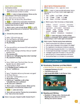 HELP WITH LISTENING
Contrastive stress
• We usually put the main stress on words, numbersor
letters that we want to check or correct.
a E E M 4 Listen to these sentences. Where are the
main stresses in Mr Krane’s sentence?
ELLA And it arrives at eleven fifty.
MR KRANE No, not eleven fifty, eleven fifteen.
b E 2 J - 2 5 Listen to four more pairs of sentences
from Ella's conversations. Which words, letters or
numbers have the main stress?
c Work in pairs. Look at Audio Script QSSh25 p173.
Practise saying these pairs of sentences. Take turns to
I * be Ella.
Q a Choose the correct words.
1
A Hello, /will I help you?
B Yes, can I speak to M r Smith, please?
A Do you 2mean!say Ron Smith?
B No, Ed Smith.
2
A Can you call Gary on extension 223 and remind him
about the meeting?
B Sorry, I didn’t 3give/gel all of that. Did you 4say/tell
extension 233?
A No, extension 223.
B And are you stalking/saying about today’s meeting?
A N o, tomorrow’s meeting.
3
A Sorry, I didn’t quite 6hear/catch that. Can you
7give/get me your address again?
B 23 Jerrard Street, SE19.
A I s 8this/that G errard9with/for a G?
B No, it’s l()with/for a J.
4
A Sorry,11what/who did you say his name was again?
B It’s Trevor Martyn.
A And is that l2spelt/said M-a-r-t-i-n?
B No, it’s M-a-r-t-y-n.
A And do you nwant/like to talk to him
14about/for this year’s conference?
B N o, next year’s conference.
b Work in pairs. Compare answers. Where are the
main stresses in the sentences in bold in 6a?
c E E M e Listen and check
d Work with your partner. Practise the conversations
in 6a. Take turns to be A and B.
Q Work in new pairs. Student A p106. Student B p111.
I HELP W ITH PRONUNCIATION
! Words ending in -tion, -age and -ture
•
Q 0 3 ^ 2 7 Listen to these sounds and words. Notice
how we say the suffixes in bold. Listen again and
• practise.
• 1 /fan/ audition prescription infection
0 2 /id3/ manage cottage encourage
• 3 /tfd / nature adventure sculpture
•
|Q a Work in pairs. Mark the stress on these words.
•
reception collection promotion prescription
education invitation conversation information
organisation pronunciation examination
message village language damage
sausage luggage package
future miniature temperature manufacture
*
• b [jJ23h28 Listen and check. Are the suffixes
• stressed or unstressed? Which syllable is stressed in
• words ending in -tion? Listen again and practise.
•
Q j Work in pairs. Practise saying these sentences.
! 1 There's a prescription for collection at reception.
• 2 Can you give a messageto the cottage in the village?
* 3 Our organisation manufactures miniature sculptures.
* 4 We encourage languageeducation in our organisation.
• 5 I've damaged the package of sausages in my luggage.
©
• 6 I managed to get some information on his promotion.
* 7 We're all going on a nature adventure in the future.
1 8 Good pronunciation is an invitation to conversation!
co n tin u e 2 le a rn
M Vocabulary, Grammar and Real World
■ Extra Practice 11 and Progress P ortfolio 11 p125
■ Language Summary 11 p152
■ 11A-D Workbook p55
■ Self-study DVD-ROM 11 with Review Video
B Reading and Writing
■ Portfolio 11 Telling a story Workbook p84
Reading a story about an interview
W riting verb forms in stories
93
 