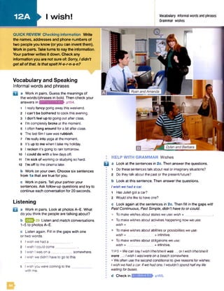 12A ► I wish! Vocabulary informal words and phrases
Grammar wishes
Vocabulary and Speaking
Informal words and phrases
a Work in pairs. Guess the meanings of
the words/phrases in bold. Then check your
answers in ruimiiufjrtFEKV pi54.
1 I really fancy going awaythis weekend.
2 I can't be bothered to cook this evening.
3 I don't feel up to going out after class.
4 I’m completely broke at the moment.
5 I often hang around for a bit afterclass.
6 The last film I saw was rubbish.
7 I’m really into yoga at the moment.
8 It’s up to me when I take my holiday.
9 I reckon it's going to rain tomorrow.
10 I could do with a few days off.
11 I’m sick of working or studying so hard.
12 I’m off to the cinema later.
b Work on your own. Choose six sentences
from 1a that are true for you.
c Work in pairs. Tell your partner your
sentences. Ask follow-up questions and try to
continue each conversation for 20 seconds.
Listening
B a Work in pairs. Look at photos A-E. What
do you think the people are talking about?
b Listen and match conversations
1-5 to photos A-E.
c Listen again. Fill in the gaps with one
or two words.
1 I wish we had a _______ _ .
2 I wish I could come____________
3 I wish Iwas on a ____________somewhere.
4 I wish we didn't have to go to this
5 I wish you were coming to the__
with me.
HELP WITH GRAMMAR Wishes
a Look at the sentences in 2c. Then answer the questions.
1 Do these sentences talk about real or imaginary situations?
2 Do they talk about the past or the present/future?
b Look at this sentence. Then answer the questions.
I wfsh we had a car.
1 Has Juliet got a car?
2 Would she like to haveone?
c Look again at the sentences in 2c. Then fill in the gaps witf
Past Continuous, Past Simple, didn'thave to or could.
• To make wishes about states we use: wish + _______________.
• To make wishes about activities happening now we use:
wish +
• To make wishes about abilities or possibilities we use:
wish + + infinitive.
• To make wishes about obligations we use:
wish + ______________ + infinitive.
tip s • We can sayIwishl/he/she/it was ...or Iwishl/he/she/it
were ...:l wish Iwas/wereon a beach somewhere.
• Weoften usethe second conditional to give reasons for wishes:
Iwish wehada car. Ifwehad one, Iwouldn'tspendhalfmylife
waiting forbuses.
d Check in IHifJAUfchKUK pi55.
QUICK REVIEW Checking inform ation Write
the names, addresses and phone numbers of
two people you know (or you can invent them).
Work in pairs. Take turns to say the information,
Your partner writes it down. Check any
information you are not sure of: Sorry, Ididn't
get all o f that Is that spelt H-e-r-n-a-n?
B
 