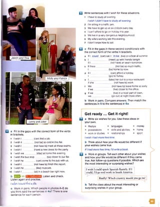 Jason and Tina
Molly and Patrick
LennyandJuliet
B Write sentences with I wish for these situations.
1 I have to study all evening.
I wish Ididn’t have to studyall evening.
2 I'm sitting in a traffic jam.
3 We have to get up at six o'clock every day.
4 I can't afford to go on holiday this year.
5 We live in a very dangerous neighbourhood.
6 My wife’s working late this evening.
7 I don't know how to sail.
B a Fill in the gaps in these second conditionals with
the correct form of the verbs in brackets,
a IfI could (can)sail, I ’dlive (live) on a boatall summer.
b I (meet) up with friends tonight
if I ______________ (not have) an exam tomorrow.
c If there (not be) so much traffic,
I (be)home by now.
d If I (can)afford a holiday,
I _________ (go) to Turkey.
e I ______ (take) her out to a nice restaurant
if she __________ (not have to) work.
f We _______ (not have to) leave home so early
if we _ (five)closer to the office.
g If we ____ (live) in a nicer part of town,
we . (go out) at night more often.
b Work in pairs. Compare answers. Then match the
sentences in 5 to the sentences in 6a.
a Fill in the gaps with the correct form of the verbs
in brackets.
1 I wish I _ (can) find a job.
2 I wish it _ _(not be) so cold in this flat.
3 Iwish I (not have to) mark all these exams.
4 Iwish I (have) a new dress for the party.
5 I wish we _______(stay) at home this evening.
6
7
I wish the bus stop _ _ _ _ _ (be) closer to our flat.
I wish he (can)come to the pub with us.
8 Iwish I__ _ (not have to) finish this report.
9 Iwish he. _ (like) musicals.
10 I wish I _ (sit) in a beach bar right now.
g!p||-30b IJsMMWIflMJl Listen and check.
Listen again and practise.
Iwish Icould findajob.
c Work in pairs. Which people in photos A-E do
you think said the sentences in 4a? There is one
sentence for each person.
□
Get ready ... Get it right!
a Write six wishes for you. Use these ideas or
your own.
• lifestyle • languages • money
• possessions • skills and abilities • home
• work or studies * relationships • sport
Iwish Ihadmore free time.
b Think about how your life would be different if
your wishes came true.
IfIhad more free time, I'd write a book.
a Work in groups. Tell each other about your wishes
and how your life would be different if they came
true. Ask follow-up questions if possible. Which are
the most interesting or surprising wishes?
I wish I could speak Spanish fluently. If I
could, I’d go and work in South America.
Really? Which country would you go to
b Tell the class about the most interesting or
surprising wishes in your group.
>
13
 