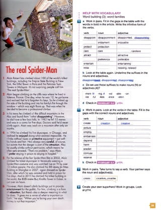 TherealSpider-Man
Alain Robert has climbed about 100 of the world's tallest
buildings, including the Empire State Building in New
r York, the Eiffel Tower in Paris and the Petronas Twin
1Towers in Malaysia. It's not surprising people call him
The real SpiderMan'.
Alain began climbing on the cliffs near where he lived in
Valence, France. One day, when he was 12, he got home
and realised that he'd forgotten his keys. So he climbed up
the side of the building and into his family's Bat through the
window - which was eight floors up. That was when he
decided to become a professional dimber.
In his teens he climbed all the difficult mountains in the
Alps and found them "rather disappointing''. However,
he did have a few bad falls. In 1982 heTell 15 metres
and was in a coma for five days. Doctors said he'd never
climb again. Alain was back on a mountain after only six
I months.
In 1994 he climbed his first skyscraper, in Chicago, and
realised he enjoyed doing what seemed impossible. He
climbs without ropes or protective equipment - just with
his hands and feet. He's always very careful, of course,
but admits that the danger is part of the attraction. Also
he usually climbs without permission, which means he
often gets arrested. "That's no problem," says Alain.
'I prefer staying in prison to staying in hospital."
For the release of the first Spider-Man film in 2002, Alain
dimbed the tallest skyscraper in Venezuela wearing a
Spider-Man costume and was watched live on TV by over
: 10 million people. He also climbed the 88-storeyJin Mao
Building in Shanghai in 2007, again dressed as Spider*
Man, after which he was arrested and held in prison for
five days.*And in 2011 he climbed the tallest building in
l the world, the 828-metre Burj Khalifa Tower in Dubai, in
just over six hours.
However, Alain doesn't climb buildings just to provide
entertainment for the public. For him, climbing is a form
of relaxation, but there's also a deeper meaning to what
he does. "It gives me a sense of what is important on
* Barth," he says. "When you're facing your own death,
money is not that important.'
I H E LP W IT H V O C A B U L A R Y
• W ord b u ild in g (3): w o rd fa m ilies
Q a Work in pairs. Fill in the gaps in the table with the
words in bold in the article. Write the infinitive form of
the verbs.
verb noun adjective
disappoint disappointment disappointed, disappointing
enjoyment enjoyable
protect protection
care care _ , careless
attract attractive
preference preferable
entertain entertaining
relax relaxing, relaxed
b Look at the table again. Underline the suffixes in the
nouns and adjectives.
disappointment, disappointed, disappointing
c Do we use these suffixes to make nouns (N) or
adjectives (A)?
-ment N -ing A -ed -able -ion
-ive -ful -less -ence -ation
d Checkin 1VOCABULARY12.33 p154.
a Work in pairs. Look at the verbs in the table. Fill in the
gaps with the correct nouns and adjectives.
verb noun adjective
create creation creative
pollute
employ
embarrass
depend
harm
predict
confuse
reserve
b Checkin VOCABULARY12.43p154.
Q Work in pairs. Taketurns to say a verb. Your partner says
the noun and adjective(s).
Iere; creation, creativ
□ Create your own superhero! Work in groups. Look
at p114.
i g
 