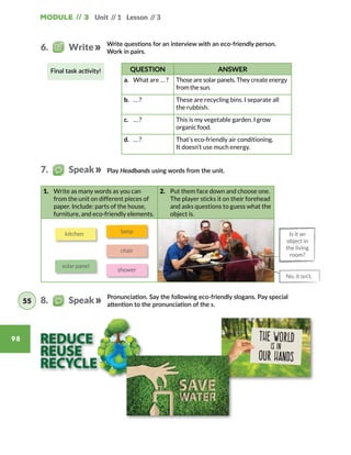 Module // 3 Unit // 1 Lesson // 3
98
1.	 Write as many words as you can
from the unit on different pieces of
paper. Include: parts of the house,
furniture, and eco-friendly elements.
2.	 Put them face down and choose one.
The player sticks it on their forehead
and asks questions to guess what the
object is.
Write questions for an interview with an eco-friendly person.
Work in pairs.
QUESTION ANSWER
a.	 What are … ? Those are solar panels. They create energy
from the sun.
b.	 … ? These are recycling bins. I separate all
the rubbish.
c.	 … ? This is my vegetable garden. I grow
organic food.
d.	 … ? That’s eco-friendly air conditioning.
It doesn’t use much energy.
Play Headbands using words from the unit.
Pronunciation. Say the following eco-friendly slogans. Pay special
attention to the pronunciation of the s.
kitchen
solar panel
lamp
chair
shower
6.   Write
7.   Speak
8.   Speak55
Is it an
object in
the living
room?
No, it isn’t.
Final task activity!
 