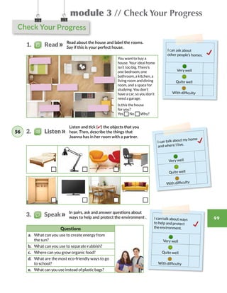 Check Your Progress
module 3 // Check Your Progress
99
You want to buy a
house. Your ideal home
isn’t too big. There’s
one bedroom, one
bathroom, a kitchen, a
living room and dining
room, and a space for
studying. You don’t
have a car, so you don’t
need a garage.
Is this the house
for you?
Yes No Why?
Listen and tick (✔) the objects that you
hear. Then, describe the things that
Joanna has in her room with a partner.
In pairs, ask and answer questions about
ways to help and protect the environment .
Questions
a.	 What can you use to create energy from
the sun?
b.	 What can you use to separate rubbish?
c.	 Where can you grow organic food?
d.	 What are the most eco-friendly ways to go
to school?
e.	 What can you use instead of plastic bags?
I can talk about ways
to help and protect
the environment.
Very well
Quite well
With difficulty
I can talk about my home
and where I live.
Very well
Quite well
With difficulty
I can ask about
other people’s homes.
Very well
Quite well
With difficulty
1.   Read
3.   Speak
2.    Listen56
Read about the house and label the rooms.
Say if this is your perfect house.
 