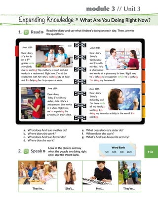 module 3 // Unit 3
113
Expanding Knowledge » What Are You Doing Right Now?
Look at the photos and say
what the people are doing right
now. Use the Word Bank.
Read the diary and say what Andrea’s doing on each day. Then, answer
the questions.
Word Bank
run  talk  eat   play
Dear diary,
It’s fun to
be a 6th
grader while
everybody
else is working! My mother’s a cook and she
works in a restaurant. Right now, I’m at the
restaurant with her. She’s cooking lots of food
and I’m helping her to prepare a sauce.
Dear diary,
Today’s
Saturday and
I’m home while
all my family’s
working. I’m
doing my favourite activity in the world! I’m
painting!
a.	 What does Andrea’s mother do?
b.	 Where does she work?
c.	 What does Andrea’s father do?
d.	 Where does he work?
June 20th
June 26th
Dear diary,
Today I’m with my
sister, Julia. She’s a
salesperson. She works
in a shop. Right now,
we’re organizing the
products in their place.
June 24th
Dear diary,
Today’s
Wednesday
and I’m with
my dad. He’s
a pharmacist
and works at a pharmacy in town. Right now,
he’s talking to a customer. While he’s working,
I’m doing my homework!
June 27th
1.   Read
2.   Speak
e.	 What does Andrea’s sister do?
f.	 Where does she work?
g.	 What’s Andrea’s favourite activity?
They’re… She’s… He’s… They’re…
 
