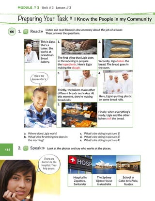 Unit // 3 Lesson // 3
116
Module // 3
Preparing Your Task » I Know the People in my Community
This is my
documentary.
Listen and read Ramiro’s documentary about the job of a baker.
Then, answer the questions.
The first thing that Ligia does
in the morning is prepare
the ingredients. Here’s Ligia
making the dough.
Secondly, Ligia bakes the
bread. The bread goes in
the oven.
Thirdly, the bakers make other
different breads and cakes. At
this moment, they’re making
bread rolls.
Look at the photos and say who works at the places.
Hospital in
Zapatoca,
Santander
The Sydney
Opera House
in Australia
School in
Cabo de la Vela,
Guajira
a.	 Where does Ligia work?
b.	 What’s the first thing she does in
the morning?
c.	 What’s she doing in picture 1?
d.	 What’s she doing in picture 2?
e.	 What’s she doing in picture 4?
Finally, when everything’s
ready, Ligia and the other
bakers sell the bread.
This is Ligia.
She’s a
baker. She
works at
Grandma’s
Bread
Bakery.
Here, Ligia’s putting plastic
on some bread rolls.
1.   Read66
2.   Speak
There are
doctors in the
hospital. They
help people.
1.
3.
5.
2.
4.
 