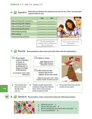 118
Unit // 3 Lesson // 3Module // 3
Read and say whether the sentences are true for you. Then, say what job’s
a good choice for you.
Yes No
I like working with computers.
I like working with children.
I like working with animals.
I like working with plants.
I like designing things.
I like cooking.
I enjoy working outdoors.
1. Every body’s
work in literature,
or music, or
architecture or
anything else, is
always an image
of themselves.
Samuel Butler (1612–1680)
British poet
2. Work is victory.
Ralph Waldo Emerson
(1803–1882) American
philosopher and poet
3. We create our own
fortune and are the
children of our own works.
Miguel de Cervantes (1547–1616)
Spanish novelist, dramatist and poet
a.  You choose your
destiny and you
decide what
you are.
b.  People usually choose jobs
related to things that interest
them. Their choice shows
what the person’s like.
c.  If you work hard, you see the
results of your work.
Pronunciation. Listen and practise asking the following questions.
You like working with
children. You‘re creative and
like art and music.
You can be an artist or an
art teacher.
a.  What do you do?  î
b.  Do you like your job?  ì
c.  What activities do you have to do in your job?  î
d.  Is your job difficult?  ì
6.   Speak
67
Read quotations about work and match them with the explanations.7.   Read
8.   Speak
 