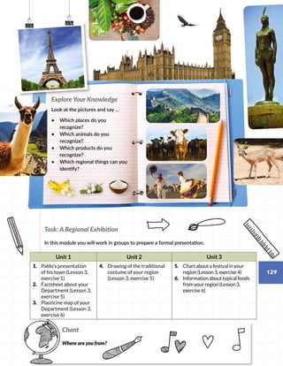 Task: A Regional Exhibition
In this module you will work in groups to prepare a formal presentation.
Unit 1 Unit 2 Unit 3
1.	 Pablo’s presentation
of his town (Lesson 3,
exercise 1)
2.	 Factsheet about your
Department (Lesson 3,
exercise 5)
3.	 Plasticine map of your
Department (Lesson 3,
exercise 6)
4.	 Drawing of the traditional
costume of your region
(Lesson 3, exercise 5)
5.	 Chart about a festival in your
region (Lesson 3, exercise 4)
6.	 Information about typical foods
from your region (Lesson 3,
exercise 6)
Chant
Where are you from? 
Explore Your Knowledge
Look at the pictures and say …
•	 Which places do you
recognize?
•	 Which animals do you
recognize?
•	 Which products do you
recognize?
•	 Which regional things can you
identify?
129
 
