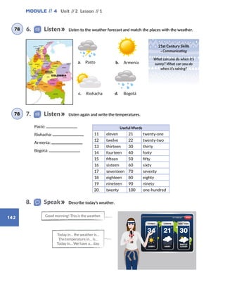 Module // 4 Unit // 2 Lesson // 1
142
Describe today’s weather.
Listen to the weather forecast and match the places with the weather.
Listen again and write the temperatures.
Pasto:
Riohacha:
Armenia:
Bogotá:
Useful Words
11 eleven 21 twenty-one
12 twelve 22 twenty-two
13 thirteen 30 thirty
14 fourteen 40 forty
15 fifteen 50 fifty
16 sixteen 60 sixty
17 seventeen 70 seventy
18 eighteen 80 eighty
19 nineteen 90 ninety
20 twenty 100 one-hundred
6.    Listen
7.    Listen
78
78
8.   Speak
21st Century Skills
· Communicating
What can you do when it’s
sunny? What can you do
when it’s raining?
Good morning! This is the weather.
Today in… the weather is…
The temperature in… is…
Today in… We have a… day.
a. Pasto b. Armenia
c. Riohacha d. Bogotá
 