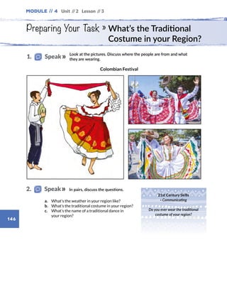 Module // 4 Unit // 2 Lesson // 3
146
Preparing Your Task » What’s the Traditional
Costume in your Region?
Look at the pictures. Discuss where the people are from and what
they are wearing.
21st Century Skills
· Communicating
Do you ever wear the traditional
costume of your region?
In pairs, discuss the questions.
a.	 What’s the weather in your region like?
b.	 What’s the traditional costume in your region?
c.	 What’s the name of a traditional dance in
your region?
1.   Speak
2.   Speak
Colombian Festival
 