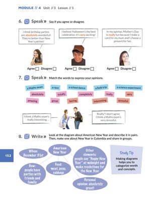 Module // 4 Unit // 3 Lesson // 1
152
Say if you agree or disagree.
Match the words to express your opinions.
Look at the diagram about American New Year and describe it in pairs.
Then, make one about New Year in Colombia and share in groups.
Study Tip
Making diagrams
helps you to
categorize words
and concepts.
When:
December 31st
How:
people have
parties with
friends and
family.
Food:
meat, peas,
cabbage
Personal
opinion: absolutely
great!
American
New Year
Other
elements:
people say “Happy New
Year” at midnight and
make resolutions for
the New Year.
Agree  Disagree     Agree  Disagree       Agree  Disagree
In my opinion, Mother’s Day
is really fun because I make a
card for my mum and I choose a
present for her.
I think birthday parties
are absolutely wonderful!
They’re better than New
Year’s parties!
I believe Halloween’s the best
celebration. It’s very exciting!
6.   Speak
7.   Speak
8.   Write
a Maths exam
absolutely
amazing
a race
totally
great
a school dance
completely
boring
a field trip
really
interesting
a science experiment
very
stressful
I think a Maths exam’s
really interesting …
Really? I don’t agree.
I think a Maths exam’s
very stressful.
 
