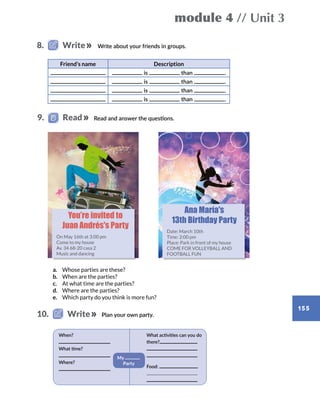 module 4 // Unit 3
155
Write about your friends in groups.
a.	 Whose parties are these?
b.	 When are the parties?
c.	 At what time are the parties?
d.	 Where are the parties?
e.	 Which party do you think is more fun?
Friend’s name Description
is than .
is than .
is than .
is than .
You’re invited to
Juan Andrés's Party
On May 16th at 3:00 pm
Come to my house
Av. 34 68-20 casa 2
Music and dancing
Ana María's
13th Birthday Party
Date: March 10th
Time: 2:00 pm
Place: Park in front of my house
COME FOR VOLLEYBALL AND
FOOTBALL FUN
8.   Write
Plan your own party.10.   Write
When?
What time?
Where?
What activities can you do
there?
Food:
My
Party
Read and answer the questions.9.   Read
 