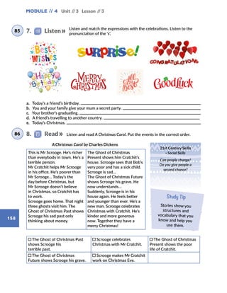 Module // 4
158
Unit // 3 Lesson // 3
Listen and match the expressions with the celebrations. Listen to the
pronunciation of the ‘s’.
Listen and read A Christmas Carol. Put the events in the correct order.
This is Mr Scrooge. He’s richer
than everybody in town. He’s a
terrible person.
Mr Cratchit helps Mr Scrooge
in his office. He’s poorer than
Mr Scrooge… Today’s the
day before Christmas, but
Mr Scrooge doesn’t believe
in Christmas, so Cratchit has
to work.
Scrooge goes home. That night
three ghosts visit him. The
Ghost of Christmas Past shows
Scrooge his sad past only
thinking about money.
The Ghost of Christmas
Present shows him Cratchit’s
house. Scrooge sees that Bob’s
very poor and has a sick child.
Scrooge is sad…
The Ghost of Christmas Future
shows Scrooge his grave. He
now understands…
Suddenly, Scrooge is in his
house again. He feels better
and younger than ever. He’s a
new man. Scrooge celebrates
Christmas with Cratchit. He’s
kinder and more generous
now. Together they have a
merry Christmas!
A Christmas Carol by Charles Dickens
21st Century Skills
· Social Skills
Can people change?
Do you give people a
second chance?
Study Tip
Stories show you
structures and
vocabulary that you
know and help you
use them.
a. Today’s a friend’s birthday.
b. You and your family give your mum a secret party.
c. Your brother’s graduating.
d. A friend’s travelling to another country.
e. Today’s Christmas.
8.   Read
85
86
7.    Listen
The Ghost of Christmas Past
shows Scrooge his
terrible past.
Scrooge celebrates
Christmas with Mr Cratchit.
The Ghost of Christmas
Present shows the poor
life of Cratchit.
The Ghost of Christmas
Future shows Scrooge his grave.
Scrooge makes Mr Cratchit
work on Christmas Eve.
 