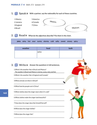 Module // 4
160
Unit // 3 Lesson // 4
	 1 What’s the weather like in Brazil and Mexico?
	
	 2 What’s the weather like in England and Canada?
	
	 3 What animals are there in Brazil?
	
	 4 What food do people eat in China?
	
	 5 What clothes does the singer wear when it’s cold?
	
	 6 What clothes make the singer look beautiful?
	
	 7 How does the singer describe himself/herself?
	
	 8 What does the singer dislike?
	
	 9 What does the singer like?
	
juicy rainy hot sour sunny stormy cold salty sweet snowy spicy
weather food both
juicy
Mexico.
The weather in Brazil and Mexico is stormy, sunny, rainy and hot.
1 Mexico
2 Jamaica
3 England
4 Brazil
5 America
6 Canada
7 China
Mexican.
With a partner, say the nationality for each of these countries.1.   Speak
What do the adjectives describe? Put them in the chart.2.   Read
Answer the questions in full sentences.3.   Write
 