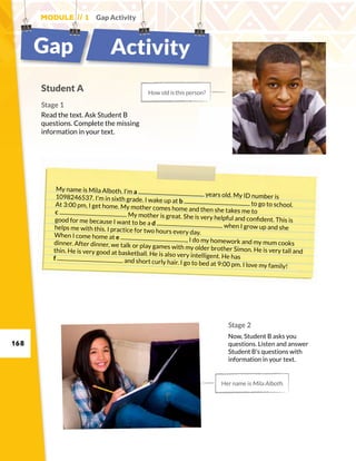168
Module // 1 Gap Activity
Gap Activity
Student A
Stage 1
Read the text. Ask Student B
questions. Complete the missing
information in your text.
How old is this person?
Her name is Mila Alboth.
My name is Mila Alboth. I’m a years old. My ID number is1098246537. I’m in sixth grade. I wake up at b to go to school.At 3:00 pm, I get home. My mother comes home and then she takes me toc . My mother is great. She is very helpful and confident. This isgood for me because I want to be a d when I grow up and shehelps me with this. I practice for two hours every day.When I come home at e , I do my homework and my mum cooksdinner. After dinner, we talk or play games with my older brother Simon. He is very tall andthin. He is very good at basketball. He is also very intelligent. He hasf and short curly hair. I go to bed at 9:00 pm. I love my family!
Stage 2
Now, Student B asks you
questions. Listen and answer
Student B’s questions with
information in your text.
 